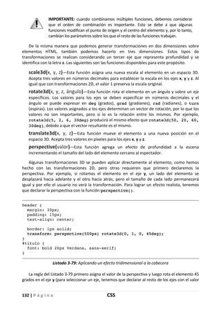 132 | P á g i n a CSS
IMPORTANTE: cuando combinamos múltiples funciones, debemos considerar
que el orden de combinación es importante. Esto se debe a que algunas
funciones modifican el punto de origen y el centro del elemento y, por lo tanto,
cambian los parámetros sobre los que el resto de las funciones trabajan.
De la misma manera que podemos generar transformaciones en dos dimensiones sobre
elementos HTML, también podemos hacerlo en tres dimensiones. Estos tipos de
transformaciones se realizan considerando un tercer eje que representa profundidad y se
identifica con la letra z. Las siguientes son las funciones disponibles para este propósito.
scale3d(x, y, z)—Esta función asigna una nueva escala al elemento en un espacio 3D.
Acepta tres valores en números decimales para establecer la escala en los ejes x, y y z. Al
igual que con transformaciones 2D, el valor 1 preserva la escala original.
rotate3d(x, y, z, ángulo)—Esta función rota el elemento en un ángulo y sobre un eje
específicos. Los valores para los ejes se deben especificar en números decimales y el
ángulo se puede expresar en deg (grados), grad (gradianes), rad (radianes), o turn
(espiras). Los valores asignados a los ejes determinan un vector de rotación, por lo que los
valores no son importantes, pero sí lo es la relación entre los mismos. Por ejemplo,
rotate3d(5, 2, 6, 30deg) producirá el mismo efecto que rotate3d(50, 20, 60,
30deg), debido a que el vector resultante es el mismo.
translate3d(x, y, z)—Esta función mueve el elemento a una nueva posición en el
espacio 3D. Acepta tres valores en píxeles para los ejes x, y y z.
perspective(valor)—Esta función agrega un efecto de profundidad a la escena
incrementando el tamaño del lado del elemento cercano al espectador.
Algunas transformaciones 3D se pueden aplicar directamente al elemento, como hemos
hecho con las transformaciones 2D, pero otras requieren que primero declaremos la
perspectiva. Por ejemplo, si rotamos el elemento en el eje y, un lado del elemento se
desplazará hacia adelante y el otro hacia atrás, pero el tamaño de cada lado permanecerá
igual y por ello el usuario no verá la transformación. Para lograr un efecto realista, tenemos
que declarar la perspectiva con la función perspective().
header {
margin: 30px;
padding: 15px;
text-align: center;
border: 1px solid;
transform: perspective(500px) rotate3d(0, 1, 0, 45deg);
}
#titulo {
font: bold 26px Verdana, sans-serif;
}
Listado 3-79: Aplicando un efecto tridimensional a la cabecera
La regla del Listado 3-79 primero asigna el valor de la perspectiva y luego rota el elemento 45
grados en el eje y (para seleccionar un eje, tenemos que declarar al resto de los ejes con el valor
 