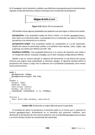 CSS 133 | P á g i n a
0). El navegador rota el elemento y, debido a que definimos la perspectiva para la transformación,
expande un lado del elemento y reduce el otro para crear la impresión de perspectiva.
Figura 3-51: Efecto 3D con perspectiva
CSS también incluye algunas propiedades que podemos usar para lograr un efecto más realista.
perspective—Esta propiedad trabaja de forma similar a la función perspective(),
pero opera en el elemento padre. La propiedad crea un contenedor que aplica el efecto de
perspectiva a los elementos en su interior.
perspective-origin—Esta propiedad cambia las coordenadas x e y del espectador.
Acepta dos valores en porcentaje, píxeles, o las palabras clave center, left, right, top
y bottom. Los valores por defecto son 50% 50%.
backface-visibility—Esta propiedad determina si el reverso del elemento será visible o
no. Acepta dos valores: visible o hidden, con el valor visible configurado por defecto.
Debido a que en nuestro ejemplo la cabecera del documento es hija directa del cuerpo,
tenemos que asignar estas propiedades al elemento <body>. El siguiente ejemplo define la
perspectiva del cuerpo y luego rota la cabecera con la propiedad transform, como hemos
hecho anteriormente.
body {
perspective: 500px;
perspective-origin: 50% 90%;
}
header {
margin: 30px;
padding: 15px;
text-align: center;
border: 1px solid;
transform: rotate3d(0, 1, 0, 135deg);
}
#titulo {
font: bold 26px Verdana, sans-serif;
}
Listado 3-80: Declarando un origen diferente para el espectador
El resultado de aplicar la perspectiva al elemento padre es el mismo que si usáramos la
función perspective() directamente en el elemento que queremos modificar, pero
declarando la perspectiva de esta manera podemos usar la propiedad perspective-origin
y al mismo tiempo cambiar las coordenadas del espectador.
 