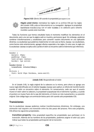 134 | P á g i n a CSS
Figura 3-52: Efecto 3D usando la propiedad perspective
Hágalo usted mismo: reemplace las reglas en su archivo CSS por las reglas
del Listado 3-80 y abra el documento en su navegador. Agregue la propiedad
backface-visibility con el valor hidden a la cabecera para volverla
invisible cuando está invertida.
Todas las funciones que hemos estudiado hasta el momento modifican los elementos en el
documento, pero una vez que la página web se muestra, permanece igual. Sin embargo, podemos
combinar transformaciones y seudoclases para convertir nuestro documento en una aplicación
dinámica. La seudoclase que podemos implementar en este caso se llama :hover. Las seudoclases,
como hemos visto anteriormente, agregan efectos especiales a las reglas. En este caso, la regla con
la seudoclase :hover se aplica solo cuando el ratón se encuentra sobre el elemento que referencia.
header {
margin: 30px;
padding: 15px;
text-align: center;
border: 1px solid;
}
header:hover {
transform: rotate(5deg);
}
#titulo {
font: bold 26px Verdana, sans-serif;
}
Listado 3-81: Respondiendo al ratón
En el Listado 3-81, la regla original de la cabecera es la misma, pero ahora se agrega una
nueva regla identificada con el selector header:hover para aplicar un efecto de transformación
cuando el ratón se encuentra sobre el elemento. En consecuencia, cada vez que el usuario
mueve el ratón sobre la cabecera, la propiedad transform rota el elemento 5 grados, y cuando
el puntero se mueve fuera de la caja del elemento, el mismo se rota nuevamente a su posición
original. Este código logra una animación básica pero útil usando solo propiedades CSS.
Transiciones
Con la seudoclase :hover podemos realizar transformaciones dinámicas. Sin embargo, una
animación real requiere una transición entre los dos pasos del proceso. Para este propósito,
CSS ofrece las siguientes propiedades.
transition-property—Esta propiedad especifica las propiedades que participan en la
transición. Además de los nombres de las propiedades, podemos asignar el valor all para
indicar que todas las propiedades participarán de la transición.
 
