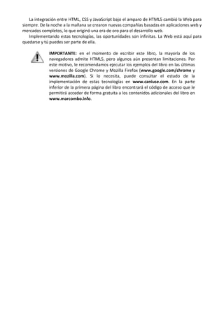 La integración entre HTML, CSS y JavaScript bajo el amparo de HTML5 cambió la Web para
siempre. De la noche a la mañana se crearon nuevas compañías basadas en aplicaciones web y
mercados completos, lo que originó una era de oro para el desarrollo web.
Implementando estas tecnologías, las oportunidades son infinitas. La Web está aquí para
quedarse y tú puedes ser parte de ella.
IMPORTANTE: en el momento de escribir este libro, la mayoría de los
navegadores admite HTML5, pero algunos aún presentan limitaciones. Por
este motivo, le recomendamos ejecutar los ejemplos del libro en las últimas
versiones de Google Chrome y Mozilla Firefox (www.google.com/chrome y
www.mozilla.com). Si lo necesita, puede consultar el estado de la
implementación de estas tecnologías en www.caniuse.com. En la parte
inferior de la primera página del libro encontrará el código de acceso que le
permitirá acceder de forma gratuita a los contenidos adicionales del libro en
www.marcombo.info.
 