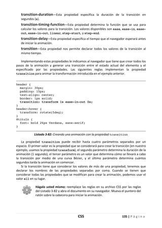CSS 135 | P á g i n a
transition-duration—Esta propiedad especifica la duración de la transición en
segundos (s).
transition-timing-function—Esta propiedad determina la función que se usa para
calcular los valores para la transición. Los valores disponibles son ease, ease-in, ease-
out, ease-in-out, linear, step-start, y step-end.
transition-delay—Esta propiedad especifica el tiempo que el navegador esperará antes
de iniciar la animación.
transition—Esta propiedad nos permite declarar todos los valores de la transición al
mismo tiempo.
Implementando estas propiedades le indicamos al navegador que tiene que crear todos los
pasos de la animación y generar una transición entre el estado actual del elemento y el
especificado por las propiedades. Las siguientes reglas implementan la propiedad
transition para animar la transformación introducida en el ejemplo anterior.
header {
margin: 30px;
padding: 15px;
text-align: center;
border: 1px solid;
transition: transform 1s ease-in-out 0s;
}
header:hover {
transform: rotate(5deg);
}
#titulo {
font: bold 26px Verdana, sans-serif;
}
Listado 3-82: Creando una animación con la propiedad transition
La propiedad transition puede recibir hasta cuatro parámetros separados por un
espacio. El primer valor es la propiedad que se considerará para crear la transición (en nuestro
ejemplo, usamos la propiedad transform), el segundo parámetro determina la duración de la
animación (1 segundo), el tercer parámetro es un valor que determina cómo se llevará a cabo
la transición por medio de una curva Bézier, y el último parámetro determina cuántos
segundos tarda la animación en comenzar.
Si la transición tiene que considerar los valores de más de una propiedad, tenemos que
declarar los nombres de las propiedades separadas por coma. Cuando se tienen que
considerar todas las propiedades que se modifican para crear la animación, podemos usar el
valor all en su lugar.
Hágalo usted mismo: reemplace las reglas en su archivo CSS por las reglas
del Listado 3-82 y abra el documento en su navegador. Mueva el puntero del
ratón sobre la cabecera para iniciar la animación.
 