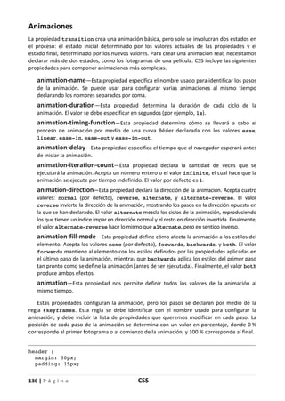 136 | P á g i n a CSS
Animaciones
La propiedad transition crea una animación básica, pero solo se involucran dos estados en
el proceso: el estado inicial determinado por los valores actuales de las propiedades y el
estado final, determinado por los nuevos valores. Para crear una animación real, necesitamos
declarar más de dos estados, como los fotogramas de una película. CSS incluye las siguientes
propiedades para componer animaciones más complejas.
animation-name—Esta propiedad especifica el nombre usado para identificar los pasos
de la animación. Se puede usar para configurar varias animaciones al mismo tiempo
declarando los nombres separados por coma.
animation-duration—Esta propiedad determina la duración de cada ciclo de la
animación. El valor se debe especificar en segundos (por ejemplo, 1s).
animation-timing-function—Esta propiedad determina cómo se llevará a cabo el
proceso de animación por medio de una curva Bézier declarada con los valores ease,
linear, ease-in, ease-out y ease-in-out.
animation-delay—Esta propiedad especifica el tiempo que el navegador esperará antes
de iniciar la animación.
animation-iteration-count—Esta propiedad declara la cantidad de veces que se
ejecutará la animación. Acepta un número entero o el valor infinite, el cual hace que la
animación se ejecute por tiempo indefinido. El valor por defecto es 1.
animation-direction—Esta propiedad declara la dirección de la animación. Acepta cuatro
valores: normal (por defecto), reverse, alternate, y alternate-reverse. El valor
reverse invierte la dirección de la animación, mostrando los pasos en la dirección opuesta en
la que se han declarado. El valor alternate mezcla los ciclos de la animación, reproduciendo
los que tienen un índice impar en dirección normal y el resto en dirección invertida. Finalmente,
el valor alternate-reverse hace lo mismo que alternate, pero en sentido inverso.
animation-fill-mode—Esta propiedad define cómo afecta la animación a los estilos del
elemento. Acepta los valores none (por defecto), forwards, backwards, y both. El valor
forwards mantiene al elemento con los estilos definidos por las propiedades aplicadas en
el último paso de la animación, mientras que backwards aplica los estilos del primer paso
tan pronto como se define la animación (antes de ser ejecutada). Finalmente, el valor both
produce ambos efectos.
animation—Esta propiedad nos permite definir todos los valores de la animación al
mismo tiempo.
Estas propiedades configuran la animación, pero los pasos se declaran por medio de la
regla @keyframes. Esta regla se debe identificar con el nombre usado para configurar la
animación, y debe incluir la lista de propiedades que queremos modificar en cada paso. La
posición de cada paso de la animación se determina con un valor en porcentaje, donde 0 %
corresponde al primer fotograma o al comienzo de la animación, y 100 % corresponde al final.
header {
margin: 30px;
padding: 15px;
 