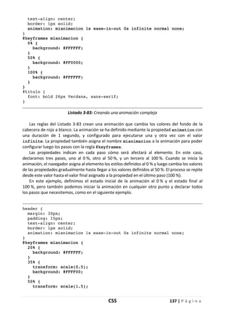 CSS 137 | P á g i n a
text-align: center;
border: 1px solid;
animation: mianimacion 1s ease-in-out 0s infinite normal none;
}
@keyframes mianimacion {
0% {
background: #FFFFFF;
}
50% {
background: #FF0000;
}
100% {
background: #FFFFFF;
}
}
#titulo {
font: bold 26px Verdana, sans-serif;
}
Listado 3-83: Creando una animación compleja
Las reglas del Listado 3-83 crean una animación que cambia los colores del fondo de la
cabecera de rojo a blanco. La animación se ha definido mediante la propiedad animation con
una duración de 1 segundo, y configurado para ejecutarse una y otra vez con el valor
infinite. La propiedad también asigna el nombre mianimacion a la animación para poder
configurar luego los pasos con la regla @keyframes.
Las propiedades indican en cada paso cómo será afectará al elemento. En este caso,
declaramos tres pasos, uno al 0 %, otro al 50 %, y un tercero al 100 %. Cuando se inicia la
animación, el navegador asigna al elemento los estilos definidos al 0 % y luego cambia los valores
de las propiedades gradualmente hasta llegar a los valores definidos al 50 %. El proceso se repite
desde este valor hasta el valor final asignado a la propiedad en el último paso (100 %).
En este ejemplo, definimos el estado inicial de la animación al 0 % y el estado final al
100 %, pero también podemos iniciar la animación en cualquier otro punto y declarar todos
los pasos que necesitemos, como en el siguiente ejemplo.
header {
margin: 30px;
padding: 15px;
text-align: center;
border: 1px solid;
animation: mianimacion 1s ease-in-out 0s infinite normal none;
}
@keyframes mianimacion {
20% {
background: #FFFFFF;
}
35% {
transform: scale(0.5);
background: #FFFF00;
}
50% {
transform: scale(1.5);
 