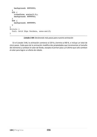 138 | P á g i n a CSS
background: #FF0000;
}
65% {
transform: scale(0.5);
background: #FFFF00;
}
80% {
background: #FFFFFF;
}
}
#titulo {
font: bold 26px Verdana, sans-serif;
}
Listado 3-84: Declarando más pasos para nuestra animación
En el Listado 3-84, la animación comienza al 20 % y termina al 80 %, e incluye un total de
cinco pasos. Cada paso de la animación modifica dos propiedades que incrementan el tamaño
del elemento y cambian el color de fondo, excepto el primer paso y el último que solo cambian
el color para lograr un efecto de rebote.
 