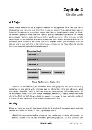 Diseño web 139 | P á g i n a
Capítulo 4
Diseño web
4.1 Cajas
Como hemos mencionado en el capítulo anterior, los navegadores crean una caja virtual
alrededor de cada elemento para determinar el área que ocupan. Para organizar estas cajas en
la pantalla, los elementos se clasifican en dos tipos básicos: Block (bloque) e Inline (en línea).
La diferencia principal entre estos dos tipos es que los elementos Block tienen un tamaño
personalizado y generan saltos de línea, mientras que los elementos Inline tienen un tamaño
determinado por su contenido y no generan saltos de línea. Debido a sus características, los
elementos Block se colocan de uno en uno en las distintas líneas, y los elementos Inline se
colocan uno al lado del otro en la misma línea, a menos que no haya suficiente espacio
horizontal disponible, como lo ilustra la Figura 4-1.
Figura 4-1: Elementos Block e Inline
Debido a sus características, los elementos Block son apropiados para crear columnas y
secciones en una página web, mientras que los elementos Inline son adecuados para
representar contenido. Esta es la razón por la que los elementos que definen la estructura de
un documento, como <section>, <nav>, <header>, <footer>, o <div>, se declaran como
elementos Block por defecto, y otros como <span>, <strong>, o <em>, que representan el
contenido de esos elementos, se declaran como elementos Inline.
Display
El que un elemento sea del tipo Block o Inline lo determina el navegador, pero podemos
cambiar esta condición desde CSS con la siguiente propiedad.
display—Esta propiedad define el tipo de caja usado para presentar el elemento en
pantalla. Existen varios valores disponibles para esta propiedad. Los más utilizados son
 
