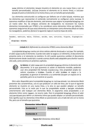 140 | P á g i n a Diseño web
none (elimina el elemento), block (muestra el elemento en una nueva línea y con un
tamaño personalizado), inline (muestra el elemento en la misma línea), e inline-
block (muestra el elemento en la misma línea y con un tamaño personalizado).
Los elementos estructurales se configuran por defecto con el valor block, mientras que
los elementos que representan el contenido normalmente se configuran como inline. Si
queremos modificar el tipo de elemento, solo tenemos que asignar la propiedad display con
un nuevo valor. Así, las antiguas versiones de navegadores no reconocen los nuevos
elementos incorporados por HTML5 y los consideran como elementos Inline por defecto. Si
queremos asegurarnos de que estos elementos se interpreten como elementos Block en todos
los navegadores, podemos declarar la siguiente regla en nuestras hojas de estilo.
header, section, main, footer, aside, nav, article, figure, figcaption
{
display: block;
}
Listado 4-1: Definiendo los elementos HTML5 como elementos Block
La propiedad display cuenta con otros valores además de block e inline. Por ejemplo,
el valor none oculta el elemento. Cuando este valor se asigna a un elemento, el documento se
presenta como si el elemento no existiera. Es útil cuando queremos cambiar el documento
dinámicamente desde JavaScript o cuando usamos diseño web adaptable para diseñar nuestro
sitio web, como veremos en próximos capítulos.
Lo básico: el valor none para la propiedad display elimina el elemento del
documento. Si lo que queremos es volver al elemento invisible, podemos
usar otra propiedad CSS llamada visibility. Esta propiedad acepta los
valores visible y hidden. Cuando el valor hidden se asigna a la
propiedad, se generan el elemento y su contenido (ocupan un espacio en la
pantalla), pero no se muestran al usuario.
Otro valor disponible para la propiedad display es inline-block. Los elementos Block
presentan dos características, una es que producen un salto de línea, por lo que el siguiente
elemento se muestra en una nueva línea, y la otra es que pueden adoptar un tamaño
personalizado. Esta es la razón por la que las propiedades width y height estudiadas
anteriormente solo trabajan con elementos Block. Si asignamos estas propiedades a un
elemento Inline como <span>, no ocurre nada. Pero la propiedad display ofrece el valor
inline-block para definir un elemento Inline que puede adoptar un tamaño personalizado.
Esto significa que los elementos Inline-Block se posicionarán uno al lado del otro en la misma
fila, pero con el tamaño que queramos.
Figura 4-2: Elementos Inline-Block
 