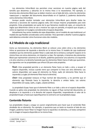 Diseño web 141 | P á g i n a
Los elementos Inline-Block nos permiten crear secciones en nuestra página web del
tamaño que deseemos y ubicarlas en la misma línea si lo necesitamos. Por ejemplo, si
tenemos dos elementos Block que se deben mostrar uno al lado del otro, como los elementos
<section> y <aside> del documento desarrollado en el Capítulo 2, podemos declararlos
como elementos Inline-Block.
Aunque puede resultar tentador usar elementos Inline-Block para diseñar todas las
columnas y secciones de nuestras páginas web, CSS incluye mejores propiedades para este
propósito. Estas propiedades son parte de lo que llamamos modelo de cajas, un conjunto de
reglas que determinan cómo se van a mostrar las cajas en pantalla, el espacio que ocupan, y
cómo se organizan en la página considerando el espacio disponible.
Actualmente hay varios modelos de cajas disponibles, con el modelo de caja tradicional y el
modelo de caja flexible considerados como estándar. Para aprender a diseñar nuestras páginas
web debemos entender cómo funcionan estos dos modelos.
4.2 Modelo de caja tradicional
Como ya mencionamos, los elementos Block se colocan unos sobre otros y los elementos
Inline se posicionan de izquierda a derecha en la misma línea. El modelo de caja tradicional
establece que los elementos pueden flotar a cada lado de la ventana y compartir espacio en la
misma línea con otros elementos, sin importar su tipo. Por ejemplo, si tenemos dos elementos
Block que representan columnas en el diseño, podemos posicionar una columna a la izquierda
y la otra columna a la derecha haciendo que los elementos floten hacia el lado que queremos.
Las siguientes son las propiedades que ofrece CSS para este propósito.
float—Esta propiedad permite a un elemento flotar hacia un lado u otro, y ocupar el
espacio disponible, incluso cuando tiene que compartir la línea con otro elemento. Los
valores disponibles son none (el elemento no flota), left (el elemento flota hacia la
izquierda) y right (el elemento flota hacia la derecha).
clear—Esta propiedad restaura el flujo normal del documento, y no permite que el
elemento siga flotando hacia la izquierda, la derecha o ambos lados. Los valores
disponibles son none, left, right, y both (ambos).
La propiedad float hace que el elemento flote a un lado u otro en el espacio disponible.
Cuando se aplica esta propiedad, los elementos no siguen el flujo normal del documento, se
desplazan a la izquierda o a la derecha del espacio disponible, respondiendo al valor de la
propiedad float y hasta que especifiquemos lo contrario con la propiedad clear.
Contenido flotante
Las propiedades float y clear se usaron originalmente para hacer que el contenido flote
alrededor de un elemento. Por ejemplo, si queremos que un texto se muestre al lado de una
imagen, podemos hacer flotar la imagen hacia la izquierda o la derecha, y el texto compartirá
con la imagen el espacio disponible en la misma línea.
<!DOCTYPE html>
<html lang="es">
 