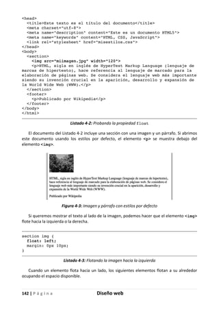 142 | P á g i n a Diseño web
<head>
<title>Este texto es el título del documento</title>
<meta charset="utf-8">
<meta name="description" content="Este es un documento HTML5">
<meta name="keywords" content="HTML, CSS, JavaScript">
<link rel="stylesheet" href="misestilos.css">
</head>
<body>
<section>
<img src="miimagen.jpg" width="120">
<p>HTML, sigla en inglés de HyperText Markup Language (lenguaje de
marcas de hipertexto), hace referencia al lenguaje de marcado para la
elaboración de páginas web. Se considera el lenguaje web más importante
siendo su invención crucial en la aparición, desarrollo y expansión de
la World Wide Web (WWW).</p>
</section>
<footer>
<p>Publicado por Wikipedia</p>
</footer>
</body>
</html>
Listado 4-2: Probando la propiedad float
El documento del Listado 4-2 incluye una sección con una imagen y un párrafo. Si abrimos
este documento usando los estilos por defecto, el elemento <p> se muestra debajo del
elemento <img>.
Figura 4-3: Imagen y párrafo con estilos por defecto
Si queremos mostrar el texto al lado de la imagen, podemos hacer que el elemento <img>
flote hacia la izquierda o la derecha.
section img {
float: left;
margin: 0px 10px;
}
Listado 4-3: Flotando la imagen hacia la izquierda
Cuando un elemento flota hacia un lado, los siguientes elementos flotan a su alrededor
ocupando el espacio disponible.
 