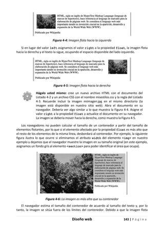 Diseño web 143 | P á g i n a
Figura 4-4: Imagen flota hacia la izquierda
Si en lugar del valor left asignamos el valor right a la propiedad float, la imagen flota
hacia la derecha y el texto la sigue, ocupando el espacio disponible del lado izquierdo.
Figura 4-5: Imagen flota hacia la derecha
Hágalo usted mismo: cree un nuevo archivo HTML con el documento del
Listado 4-2 y un archivo CSS con el nombre misestilos.css y la regla del Listado
4-3. Recuerde incluir la imagen miimagen.jpg en el mismo directorio (la
imagen está disponible en nuestro sitio web). Abra el documento en su
navegador. Debería ver algo similar a lo que muestra la Figura 4-4. Asigne el
valor right a la propiedad float y actualice el documento en su navegador.
La imagen se debería mover hacia la derecha, como muestra la Figura 4-5.
Los navegadores no pueden calcular el tamaño de un contenedor a partir del tamaño de
elementos flotantes, por lo que si el elemento afectado por la propiedad float es más alto que
el resto de los elementos de la misma línea, desbordará al contenedor. Por ejemplo, la siguiente
figura ilustra lo que ocurre si eliminamos el atributo width del elemento <img> en nuestro
ejemplo y dejamos que el navegador muestre la imagen en su tamaño original (en este ejemplo,
asignamos un fondo gris al elemento <section> para poder identificar el área que ocupa).
Figura 4-6: La imagen es más alta que su contenedor
El navegador estima el tamaño del contenedor de acuerdo al tamaño del texto y, por lo
tanto, la imagen se sitúa fuera de los límites del contenedor. Debido a que la imagen flota
 