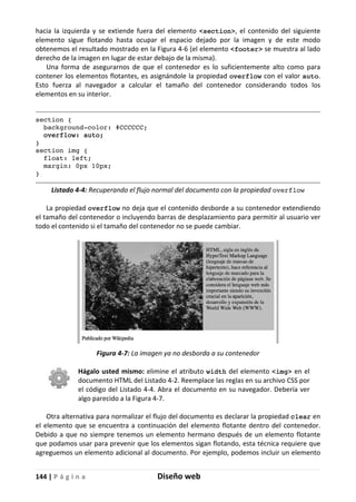 144 | P á g i n a Diseño web
hacia la izquierda y se extiende fuera del elemento <section>, el contenido del siguiente
elemento sigue flotando hasta ocupar el espacio dejado por la imagen y de este modo
obtenemos el resultado mostrado en la Figura 4-6 (el elemento <footer> se muestra al lado
derecho de la imagen en lugar de estar debajo de la misma).
Una forma de asegurarnos de que el contenedor es lo suficientemente alto como para
contener los elementos flotantes, es asignándole la propiedad overflow con el valor auto.
Esto fuerza al navegador a calcular el tamaño del contenedor considerando todos los
elementos en su interior.
section {
background-color: #CCCCCC;
overflow: auto;
}
section img {
float: left;
margin: 0px 10px;
}
Listado 4-4: Recuperando el flujo normal del documento con la propiedad overflow
La propiedad overflow no deja que el contenido desborde a su contenedor extendiendo
el tamaño del contenedor o incluyendo barras de desplazamiento para permitir al usuario ver
todo el contenido si el tamaño del contenedor no se puede cambiar.
Figura 4-7: La imagen ya no desborda a su contenedor
Hágalo usted mismo: elimine el atributo width del elemento <img> en el
documento HTML del Listado 4-2. Reemplace las reglas en su archivo CSS por
el código del Listado 4-4. Abra el documento en su navegador. Debería ver
algo parecido a la Figura 4-7.
Otra alternativa para normalizar el flujo del documento es declarar la propiedad clear en
el elemento que se encuentra a continuación del elemento flotante dentro del contenedor.
Debido a que no siempre tenemos un elemento hermano después de un elemento flotante
que podamos usar para prevenir que los elementos sigan flotando, esta técnica requiere que
agreguemos un elemento adicional al documento. Por ejemplo, podemos incluir un elemento
 