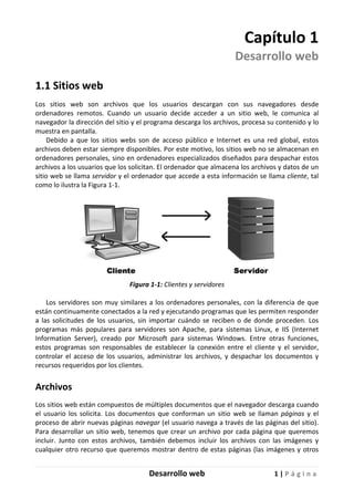 Desarrollo web 1 | P á g i n a
Capítulo 1
Desarrollo web
1.1 Sitios web
Los sitios web son archivos que los usuarios descargan con sus navegadores desde
ordenadores remotos. Cuando un usuario decide acceder a un sitio web, le comunica al
navegador la dirección del sitio y el programa descarga los archivos, procesa su contenido y lo
muestra en pantalla.
Debido a que los sitios webs son de acceso público e Internet es una red global, estos
archivos deben estar siempre disponibles. Por este motivo, los sitios web no se almacenan en
ordenadores personales, sino en ordenadores especializados diseñados para despachar estos
archivos a los usuarios que los solicitan. El ordenador que almacena los archivos y datos de un
sitio web se llama servidor y el ordenador que accede a esta información se llama cliente, tal
como lo ilustra la Figura 1-1.
Figura 1-1: Clientes y servidores
Los servidores son muy similares a los ordenadores personales, con la diferencia de que
están continuamente conectados a la red y ejecutando programas que les permiten responder
a las solicitudes de los usuarios, sin importar cuándo se reciben o de donde proceden. Los
programas más populares para servidores son Apache, para sistemas Linux, e IIS (Internet
Information Server), creado por Microsoft para sistemas Windows. Entre otras funciones,
estos programas son responsables de establecer la conexión entre el cliente y el servidor,
controlar el acceso de los usuarios, administrar los archivos, y despachar los documentos y
recursos requeridos por los clientes.
Archivos
Los sitios web están compuestos de múltiples documentos que el navegador descarga cuando
el usuario los solicita. Los documentos que conforman un sitio web se llaman páginas y el
proceso de abrir nuevas páginas navegar (el usuario navega a través de las páginas del sitio).
Para desarrollar un sitio web, tenemos que crear un archivo por cada página que queremos
incluir. Junto con estos archivos, también debemos incluir los archivos con las imágenes y
cualquier otro recurso que queremos mostrar dentro de estas páginas (las imágenes y otros
 