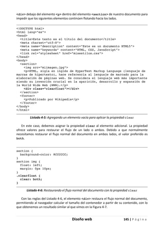 Diseño web 145 | P á g i n a
<div> debajo del elemento <p> dentro del elemento <section> de nuestro documento para
impedir que los siguientes elementos continúen flotando hacia los lados.
<!DOCTYPE html>
<html lang="es">
<head>
<title>Este texto es el título del documento</title>
<meta charset="utf-8">
<meta name="description" content="Este es un documento HTML5">
<meta name="keywords" content="HTML, CSS, JavaScript">
<link rel="stylesheet" href="misestilos.css">
</head>
<body>
<section>
<img src="miimagen.jpg">
<p>HTML, sigla en inglés de HyperText Markup Language (lenguaje de
marcas de hipertexto), hace referencia al lenguaje de marcado para la
elaboración de páginas web. Se considera el lenguaje web más importante
siendo su invención crucial en la aparición, desarrollo y expansión de
la World Wide Web (WWW).</p>
<div class="clearfloat"></div>
</section>
<footer>
<p>Publicado por Wikipedia</p>
</footer>
</body>
</html>
Listado 4-5: Agregando un elemento vacía para aplicar la propiedad clear
En este caso, debemos asignar la propiedad clear al elemento adicional. La propiedad
ofrece valores para restaurar el flujo de un lado o ambos. Debido a que normalmente
necesitamos restaurar el flujo normal del documento en ambos lados, el valor preferido es
both.
section {
background-color: #CCCCCC;
}
section img {
float: left;
margin: 0px 10px;
}
.clearfloat {
clear: both;
}
Listado 4-6: Restaurando el flujo normal del documento con la propiedad clear
Con las reglas del Listado 4-6, el elemento <div> restaura el flujo normal del documento,
permitiendo al navegador calcular el tamaño del contenedor a partir de su contenido, con lo
que obtenemos un resultado similar al que vimos en la Figura 4-7.
 