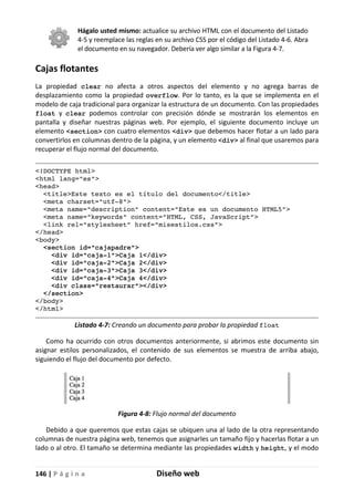 146 | P á g i n a Diseño web
Hágalo usted mismo: actualice su archivo HTML con el documento del Listado
4-5 y reemplace las reglas en su archivo CSS por el código del Listado 4-6. Abra
el documento en su navegador. Debería ver algo similar a la Figura 4-7.
Cajas flotantes
La propiedad clear no afecta a otros aspectos del elemento y no agrega barras de
desplazamiento como la propiedad overflow. Por lo tanto, es la que se implementa en el
modelo de caja tradicional para organizar la estructura de un documento. Con las propiedades
float y clear podemos controlar con precisión dónde se mostrarán los elementos en
pantalla y diseñar nuestras páginas web. Por ejemplo, el siguiente documento incluye un
elemento <section> con cuatro elementos <div> que debemos hacer flotar a un lado para
convertirlos en columnas dentro de la página, y un elemento <div> al final que usaremos para
recuperar el flujo normal del documento.
<!DOCTYPE html>
<html lang="es">
<head>
<title>Este texto es el título del documento</title>
<meta charset="utf-8">
<meta name="description" content="Este es un documento HTML5">
<meta name="keywords" content="HTML, CSS, JavaScript">
<link rel="stylesheet" href="misestilos.css">
</head>
<body>
<section id="cajapadre">
<div id="caja-1">Caja 1</div>
<div id="caja-2">Caja 2</div>
<div id="caja-3">Caja 3</div>
<div id="caja-4">Caja 4</div>
<div class="restaurar"></div>
</section>
</body>
</html>
Listado 4-7: Creando un documento para probar la propiedad float
Como ha ocurrido con otros documentos anteriormente, si abrimos este documento sin
asignar estilos personalizados, el contenido de sus elementos se muestra de arriba abajo,
siguiendo el flujo del documento por defecto.
Figura 4-8: Flujo normal del documento
Debido a que queremos que estas cajas se ubiquen una al lado de la otra representando
columnas de nuestra página web, tenemos que asignarles un tamaño fijo y hacerlas flotar a un
lado o al otro. El tamaño se determina mediante las propiedades width y height, y el modo
 