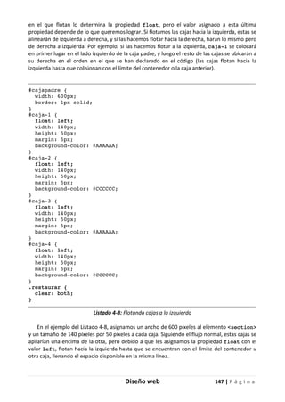 Diseño web 147 | P á g i n a
en el que flotan lo determina la propiedad float, pero el valor asignado a esta última
propiedad depende de lo que queremos lograr. Si flotamos las cajas hacia la izquierda, estas se
alinearán de izquierda a derecha, y si las hacemos flotar hacia la derecha, harán lo mismo pero
de derecha a izquierda. Por ejemplo, si las hacemos flotar a la izquierda, caja-1 se colocará
en primer lugar en el lado izquierdo de la caja padre, y luego el resto de las cajas se ubicarán a
su derecha en el orden en el que se han declarado en el código (las cajas flotan hacia la
izquierda hasta que colisionan con el límite del contenedor o la caja anterior).
#cajapadre {
width: 600px;
border: 1px solid;
}
#caja-1 {
float: left;
width: 140px;
height: 50px;
margin: 5px;
background-color: #AAAAAA;
}
#caja-2 {
float: left;
width: 140px;
height: 50px;
margin: 5px;
background-color: #CCCCCC;
}
#caja-3 {
float: left;
width: 140px;
height: 50px;
margin: 5px;
background-color: #AAAAAA;
}
#caja-4 {
float: left;
width: 140px;
height: 50px;
margin: 5px;
background-color: #CCCCCC;
}
.restaurar {
clear: both;
}
Listado 4-8: Flotando cajas a la izquierda
En el ejemplo del Listado 4-8, asignamos un ancho de 600 píxeles al elemento <section>
y un tamaño de 140 píxeles por 50 píxeles a cada caja. Siguiendo el flujo normal, estas cajas se
apilarían una encima de la otra, pero debido a que les asignamos la propiedad float con el
valor left, flotan hacia la izquierda hasta que se encuentran con el límite del contenedor u
otra caja, llenando el espacio disponible en la misma línea.
 
