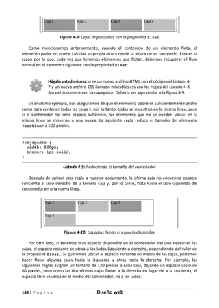 148 | P á g i n a Diseño web
Figura 4-9: Cajas organizadas con la propiedad float
Como mencionamos anteriormente, cuando el contenido de un elemento flota, el
elemento padre no puede calcular su propia altura desde la altura de su contenido. Esta es la
razón por la que, cada vez que tenemos elementos que flotan, debemos recuperar el flujo
normal en el elemento siguiente con la propiedad clear.
Hágalo usted mismo: cree un nuevo archivo HTML con el código del Listado 4-
7 y un nuevo archivo CSS llamado misestilos.css con las reglas del Listado 4-8.
Abra el documento en su navegador. Debería ver algo similar a la Figura 4-9.
En el último ejemplo, nos aseguramos de que el elemento padre es suficientemente ancho
como para contener todas las cajas y, por lo tanto, todas se muestran en la misma línea, pero
si el contenedor no tiene espacio suficiente, los elementos que no se pueden ubicar en la
misma línea se moverán a una nueva. La siguiente regla reduce el tamaño del elemento
<section> a 500 píxeles.
#cajapadre {
width: 500px;
border: 1px solid;
}
Listado 4-9: Reduciendo el tamaño del contenedor
Después de aplicar esta regla a nuestro documento, la última caja no encuentra espacio
suficiente al lado derecho de la tercera caja y, por lo tanto, flota hacia el lado izquierdo del
contenedor en una nueva línea.
Figura 4-10: Las cajas llenan el espacio disponible
Por otro lado, si tenemos más espacio disponible en el contenedor del que necesitan las
cajas, el espacio restante se ubica a los lados (izquierdo o derecho, dependiendo del valor de
la propiedad float). Si queremos ubicar el espacio restante en medio de las cajas, podemos
hacer flotar algunas cajas hacia la izquierda y otras hacia la derecha. Por ejemplo, las
siguientes reglas asignan un tamaño de 120 píxeles a cada caja, dejando un espacio vacío de
80 píxeles, pero como las dos últimas cajas flotan a la derecha en lugar de a la izquierda, el
espacio libre se ubica en el medio del contenedor, no a los lados.
 