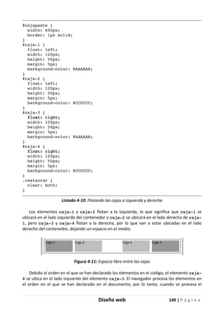 Diseño web 149 | P á g i n a
#cajapadre {
width: 600px;
border: 1px solid;
}
#caja-1 {
float: left;
width: 120px;
height: 50px;
margin: 5px;
background-color: #AAAAAA;
}
#caja-2 {
float: left;
width: 120px;
height: 50px;
margin: 5px;
background-color: #CCCCCC;
}
#caja-3 {
float: right;
width: 120px;
height: 50px;
margin: 5px;
background-color: #AAAAAA;
}
#caja-4 {
float: right;
width: 120px;
height: 50px;
margin: 5px;
background-color: #CCCCCC;
}
.restaurar {
clear: both;
}
Listado 4-10: Flotando las cajas a izquierda y derecha
Los elementos caja-1 y caja-2 flotan a la izquierda, lo que significa que caja-1 se
ubicará en el lado izquierdo del contenedor y caja-2 se ubicará en el lado derecho de caja-
1, pero caja-3 y caja-4 flotan a la derecha, por lo que van a estar ubicadas en el lado
derecho del contenedor, dejando un espacio en el medio.
Figura 4-11: Espacio libre entre las cajas
Debido al orden en el que se han declarado los elementos en el código, el elemento caja-
4 se ubica en el lado izquierdo del elemento caja-3. El navegador procesa los elementos en
el orden en el que se han declarado en el documento; por lo tanto, cuando se procesa el
 