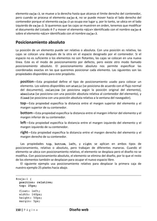 150 | P á g i n a Diseño web
elemento caja-3, se mueve a la derecha hasta que alcanza el límite derecho del contenedor,
pero cuando se procesa el elemento caja-4, no se puede mover hacia el lado derecho del
contenedor porque el elemento caja-3 ya ocupa ese lugar y, por lo tanto, se ubica en el lado
izquierdo de caja-3. Si queremos que las cajas se muestren en orden, tenemos que modificar
el documento del Listado 4-7 y mover el elemento <div> identificado con el nombre caja-4
sobre el elemento <div> identificado con el nombre caja-3.
Posicionamiento absoluto
La posición de un elemento puede ser relativa o absoluta. Con una posición es relativa, las
cajas se colocan una después de la otra en el espacio designado por el contenedor. Si el
espacio no es suficiente o los elementos no son flotantes, las cajas se colocan en una nueva
línea. Este es el modo de posicionamiento por defecto, pero existe otro modo llamado
posicionamiento absoluto. El posicionamiento absoluto nos permite especificar las
coordenadas exactas en las que queremos posicionar cada elemento. Las siguientes son las
propiedades disponibles para este propósito.
position—Esta propiedad define el tipo de posicionamiento usado para colocar un
elemento. Los valores disponibles son static (se posiciona de acuerdo con el flujo normal
del documento), relative (se posiciona según la posición original del elemento),
absolute (se posiciona con una posición absoluta relativa al contenedor del elemento), y
fixed (se posiciona con una posición absoluta relativa a la ventana del navegador).
top—Esta propiedad especifica la distancia entre el margen superior del elemento y el
margen superior de su contenedor.
bottom—Esta propiedad especifica la distancia entre el margen inferior del elemento y el
margen inferior de su contenedor.
left—Esta propiedad especifica la distancia entre el margen izquierdo del elemento y el
margen izquierdo de su contenedor.
right—Esta propiedad especifica la distancia entre el margen derecho del elemento y el
margen derecho de su contenedor.
Las propiedades top, bottom, left, y right se aplican en ambos tipos de
posicionamiento, relativo o absoluto, pero trabajan de diferentes maneras. Cuando el
elemento se ubica con posicionamiento relativo, el elemento se desplaza pero el diseño no se
modifica. Con posicionamiento absoluto, el elemento se elimina del diseño, por lo que el resto
de los elementos también se desplazan para ocupar el nuevo espacio libre.
El siguiente ejemplo usa posicionamiento relativo para desplazar la primera caja de
nuestro ejemplo 25 píxeles hacia abajo.
#caja-1 {
position: relative;
top: 25px;
float: left;
width: 140px;
height: 50px;
margin: 5px;
 