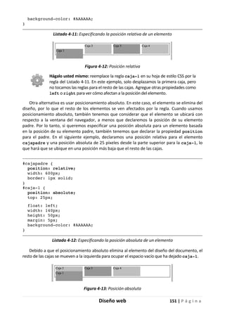 Diseño web 151 | P á g i n a
background-color: #AAAAAA;
}
Listado 4-11: Especificando la posición relativa de un elemento
Figura 4-12: Posición relativa
Hágalo usted mismo: reemplace la regla caja-1 en su hoja de estilo CSS por la
regla del Listado 4-11. En este ejemplo, solo desplazamos la primera caja, pero
no tocamos las reglas para el resto de las cajas. Agregue otras propiedades como
left o right para ver cómo afectan a la posición del elemento.
Otra alternativa es usar posicionamiento absoluto. En este caso, el elemento se elimina del
diseño, por lo que el resto de los elementos se ven afectados por la regla. Cuando usamos
posicionamiento absoluto, también tenemos que considerar que el elemento se ubicará con
respecto a la ventana del navegador, a menos que declaremos la posición de su elemento
padre. Por lo tanto, si queremos especificar una posición absoluta para un elemento basada
en la posición de su elemento padre, también tenemos que declarar la propiedad position
para el padre. En el siguiente ejemplo, declaramos una posición relativa para el elemento
cajapadre y una posición absoluta de 25 píxeles desde la parte superior para la caja-1, lo
que hará que se ubique en una posición más baja que el resto de las cajas.
#cajapadre {
position: relative;
width: 600px;
border: 1px solid;
}
#caja-1 {
position: absolute;
top: 25px;
float: left;
width: 140px;
height: 50px;
margin: 5px;
background-color: #AAAAAA;
}
Listado 4-12: Especificando la posición absoluta de un elemento
Debido a que el posicionamiento absoluto elimina al elemento del diseño del documento, el
resto de las cajas se mueven a la izquierda para ocupar el espacio vacío que ha dejado caja-1.
Figura 4-13: Posición absoluta
 