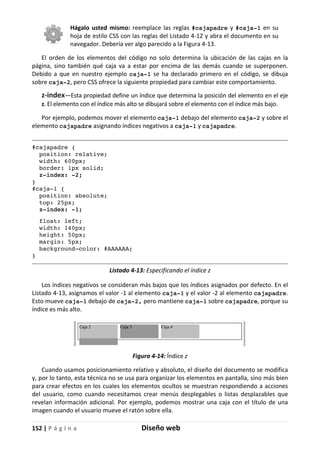 152 | P á g i n a Diseño web
Hágalo usted mismo: reemplace las reglas #cajapadre y #caja-1 en su
hoja de estilo CSS con las reglas del Listado 4-12 y abra el documento en su
navegador. Debería ver algo parecido a la Figura 4-13.
El orden de los elementos del código no solo determina la ubicación de las cajas en la
página, sino también qué caja va a estar por encima de las demás cuando se superponen.
Debido a que en nuestro ejemplo caja-1 se ha declarado primero en el código, se dibuja
sobre caja-2, pero CSS ofrece la siguiente propiedad para cambiar este comportamiento.
z-index—Esta propiedad define un índice que determina la posición del elemento en el eje
z. El elemento con el índice más alto se dibujará sobre el elemento con el índice más bajo.
Por ejemplo, podemos mover el elemento caja-1 debajo del elemento caja-2 y sobre el
elemento cajapadre asignando índices negativos a caja-1 y cajapadre.
#cajapadre {
position: relative;
width: 600px;
border: 1px solid;
z-index: -2;
}
#caja-1 {
position: absolute;
top: 25px;
z-index: -1;
float: left;
width: 140px;
height: 50px;
margin: 5px;
background-color: #AAAAAA;
}
Listado 4-13: Especificando el índice z
Los índices negativos se consideran más bajos que los índices asignados por defecto. En el
Listado 4-13, asignamos el valor -1 al elemento caja-1 y el valor -2 al elemento cajapadre.
Esto mueve caja-1 debajo de caja-2, pero mantiene caja-1 sobre cajapadre, porque su
índice es más alto.
Figura 4-14: Índice z
Cuando usamos posicionamiento relativo y absoluto, el diseño del documento se modifica
y, por lo tanto, esta técnica no se usa para organizar los elementos en pantalla, sino más bien
para crear efectos en los cuales los elementos ocultos se muestran respondiendo a acciones
del usuario, como cuando necesitamos crear menús desplegables o listas desplazables que
revelan información adicional. Por ejemplo, podemos mostrar una caja con el título de una
imagen cuando el usuario mueve el ratón sobre ella.
 