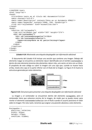 Diseño web 153 | P á g i n a
<!DOCTYPE html>
<html lang="es">
<head>
<title>Este texto es el título del documento</title>
<meta charset="utf-8">
<meta name="description" content="Este es un documento HTML5">
<meta name="keywords" content="HTML, CSS, JavaScript">
<link rel="stylesheet" href="misestilos.css">
</head>
<body>
<section id="cajapadre">
<img src="miimagen.jpg" width="365" height="274">
<div id="contenedor">
<div id="contenedorsuperior"></div>
<div id="contenedorinferior">
<span><strong>Este es mi patio</strong></span>
</div>
</div>
</section>
</body>
</html>
Listado 4-14: Mostrando una etiqueta desplegable con información adicional
El documento del Listado 4-14 incluye una sección que contiene una imagen. Debajo del
elemento <img> se encuentra un elemento <div> identificado con el nombre contenedor y
dentro de este elemento tenemos dos elementos <div> más, uno vacío y el otro con un título.
El propósito de este código es cubrir la imagen con una caja que, cuando se mueve hacia
arriba, revela otra caja en la parte inferior con el título de la imagen. La Figura 4-15 ilustra la
estructura generada por estos elementos.
Figura 4-15: Estructura para presentar una etiqueta desplegable con información adicional
La imagen y el contenedor se encuentran dentro del elemento cajapadre, pero el
contenedor tiene que colocarse encima de la imagen, de modo que se pueda mover para
revelar el elemento contenedorinferior con el título cuando el usuario posiciona el ratón
sobre la imagen. Por esta razón, tenemos que asignar una posición absoluta a este elemento.
#cajapadre {
position: relative;
width: 365px;
height: 274px;
overflow: hidden;
}
 