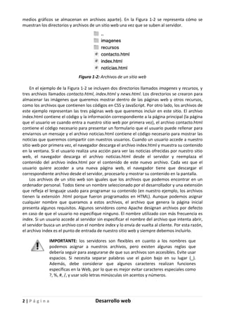 2 | P á g i n a Desarrollo web
medios gráficos se almacenan en archivos aparte). En la Figura 1-2 se representa cómo se
muestran los directorios y archivos de un sitio web una vez que se suben al servidor.
Figura 1-2: Archivos de un sitio web
En el ejemplo de la Figura 1-2 se incluyen dos directorios llamados imagenes y recursos, y
tres archivos llamados contacto.html, index.html y news.html. Los directorios se crearon para
almacenar las imágenes que queremos mostrar dentro de las páginas web y otros recursos,
como los archivos que contienen los códigos en CSS y JavaScript. Por otro lado, los archivos de
este ejemplo representan las tres páginas web que queremos incluir en este sitio. El archivo
index.html contiene el código y la información correspondiente a la página principal (la página
que el usuario ve cuando entra a nuestro sitio web por primera vez), el archivo contacto.html
contiene el código necesario para presentar un formulario que el usuario puede rellenar para
enviarnos un mensaje y el archivo noticias.html contiene el código necesario para mostrar las
noticias que queremos compartir con nuestros usuarios. Cuando un usuario accede a nuestro
sitio web por primera vez, el navegador descarga el archivo index.html y muestra su contenido
en la ventana. Si el usuario realiza una acción para ver las noticias ofrecidas por nuestro sitio
web, el navegador descarga el archivo noticias.html desde el servidor y reemplaza el
contenido del archivo index.html por el contenido de este nuevo archivo. Cada vez que el
usuario quiere acceder a una nueva página web, el navegador tiene que descargar el
correspondiente archivo desde el servidor, procesarlo y mostrar su contenido en la pantalla.
Los archivos de un sitio web son iguales que los archivos que podemos encontrar en un
ordenador personal. Todos tiene un nombre seleccionado por el desarrollador y una extensión
que refleja el lenguaje usado para programar su contenido (en nuestro ejemplo, los archivos
tienen la extensión .html porque fueron programados en HTML). Aunque podemos asignar
cualquier nombre que queramos a estos archivos, el archivo que genera la página inicial
presenta algunos requisitos. Algunos servidores como Apache designan archivos por defecto
en caso de que el usuario no especifique ninguno. El nombre utilizado con más frecuencia es
index. Si un usuario accede al servidor sin especificar el nombre del archivo que intenta abrir,
el servidor busca un archivo con el nombre index y lo envía de vuelta al cliente. Por esta razón,
el archivo index es el punto de entrada de nuestro sitio web y siempre debemos incluirlo.
IMPORTANTE: los servidores son flexibles en cuanto a los nombres que
podemos asignar a nuestros archivos, pero existen algunas reglas que
debería seguir para asegurarse de que sus archivos son accesibles. Evite usar
espacios. Si necesita separar palabras use el guion bajo en su lugar (_).
Además, debe considerar que algunos caracteres realizan funciones
específicas en la Web, por lo que es mejor evitar caracteres especiales como
?, %, #, /, y usar solo letras minúsculas sin acentos y números.
 
