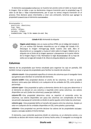 Diseño web 155 | P á g i n a
El elemento contenedorinferior se muestra tan pronto como el ratón se mueve sobre
la imagen. Esto se debe a que no declaramos ninguna transición para la propiedad top. El
valor va de 0px a -50px instantáneamente, por lo que no vemos ninguna transición en el
proceso. Para declarar pasos intermedios y crear una animación, tenemos que agregar la
propiedad transition al elemento contenedor.
#contenedor {
position: absolute;
top: 0px;
width: 365px;
height: 324px;
transition: top 0.5s ease-in-out 0s;
}
Listado 4-16: Animando la etiqueta
Hágalo usted mismo: cree un nuevo archivo HTML con el código del Listado 4-
14 y un archivo CSS llamado misestilos.css con el código del Listado 4-15.
Descargue la imagen miimagen.jpg desde nuestro sitio web. Abra el
documento en su navegador y mueva el ratón sobre la imagen. Debería ver la
etiqueta con el título de la imagen aparecer y desaparecer en la parte inferior
de la imagen (Figura 4-16). Reemplace la regla #contenedor de su hoja de
estilo con la regla del Listado 4-16. Ahora la etiqueta debería ser animada.
Columnas
Además de las propiedades que hemos estudiado para organizar las caja en pantalla, CSS
también incluye un grupo de propiedades para facilitar la creación de columnas.
column-count—Esta propiedad especifica el número de columnas que el navegador tiene
que generar para distribuir el contenido del elemento.
column-width—Esta propiedad declara el ancho de las columnas. El valor se puede
declarar como auto (por defecto) o en cualquiera de las unidades de CSS, como píxeles o
porcentaje.
column-span—Esta propiedad se aplica a elementos dentro de la caja para determinar si
el elemento se ubicará en una columna o repartido entre varias columnas. Los valores
disponibles son all (todas las columnas) y none (por defecto).
column-fill—Esta propiedad determina cómo se repartirá el contenido entre las
columnas. Los valores disponibles son auto (las columnas son completadas de forma
secuencial) y balance (el contenido se divide en partes iguales entre todas las columnas).
column-gap—Esta propiedad define el tamaño del espacio entre las columnas. Acepta un
valor en cualquiera de las unidades disponibles en CSS, como píxeles y porcentaje.
columns—Esta propiedad nos permite declarar los valores de las propiedades column-
count y column-width al mismo tiempo.
El elemento, cuyo contenido queremos dividir en columnas, es un elemento común, y su
contenido se declara del mismo modo que lo hemos hecho antes. El navegador se encarga de
 