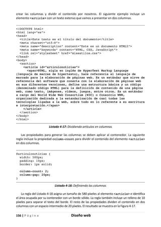 156 | P á g i n a Diseño web
crear las columnas y dividir el contenido por nosotros. El siguiente ejemplo incluye un
elemento <article> con un texto extenso que vamos a presentar en dos columnas.
<!DOCTYPE html>
<html lang="es">
<head>
<title>Este texto es el título del documento</title>
<meta charset="utf-8">
<meta name="description" content="Este es un documento HTML5">
<meta name="keywords" content="HTML, CSS, JavaScript">
<link rel="stylesheet" href="misestilos.css">
</head>
<body>
<section>
<article id="articulonoticias">
<span>HTML, sigla en inglés de HyperText Markup Language
(lenguaje de marcas de hipertexto), hace referencia al lenguaje de
marcado para la elaboración de páginas web. Es un estándar que sirve de
referencia del software que conecta con la elaboración de páginas web
en sus diferentes versiones, define una estructura básica y un código
(denominado código HTML) para la definición de contenido de una página
web, como texto, imágenes, vídeos, juegos, entre otros. Es un estándar
a cargo del World Wide Web Consortium (W3C) o Consorcio WWW,
organización dedicada a la estandarización de casi todas las
tecnologías ligadas a la web, sobre todo en lo referente a su escritura
e interpretación.</span>
</article>
</section>
</body>
</html>
Listado 4-17: Dividiendo artículos en columnas
Las propiedades para generar las columnas se deben aplicar al contenedor. La siguiente
regla incluye la propiedad column-count para dividir el contenido del elemento <article>
en dos columnas.
#articulonoticias {
width: 580px;
padding: 10px;
border: 1px solid;
column-count: 2;
column-gap: 20px;
}
Listado 4-18: Definiendo las columnas
La regla del Listado 4-18 asigna un tamaño de 580 píxeles al elemento <article> e identifica
el área ocupada por su contenedor con un borde sólido. La regla también incluye un relleno de 10
píxeles para separar el texto del borde. El resto de las propiedades dividen el contenido en dos
columnas con un espacio intermedio de 20 píxeles. El resultado se muestra en la Figura 4-17.
 