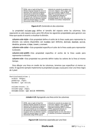 Diseño web 157 | P á g i n a
Figura 4-17: Contenido en dos columnas
La propiedad column-gap define el tamaño del espacio entre las columnas. Esta
separación es solo espacio vacío, pero CSS ofrece las siguientes propiedades para generar una
línea que ayuda al usuario a visualizar la división.
column-rule-style—Esta propiedad define el estilo de la línea usada para representar la
división. Los valores disponibles son hidden (por defecto), dotted, dashed, solid,
double, groove, ridge, inset, y outset.
column-rule-color—Esta propiedad especifica el color de la línea usada para representar
la división.
column-rule-width—Esta propiedad especifica el ancho de la línea usada para
representar la división.
column-rule—Esta propiedad nos permite definir todos los valores de la línea al mismo
tiempo.
Para dibujar una línea en medio de las columnas, tenemos que especificar al menos su
estilo. El siguiente ejemplo implementa la propiedad column-rule para crear una línea negra
de 1 píxel.
#articulonoticias {
width: 580px;
padding: 10px;
border: 1px solid;
column-count: 2;
column-gap: 20px;
column-rule: 1px solid #000000;
}
Listado 4-19: Agregando una línea entre las columnas
Figura 4-18: Columnas separadas por una línea
 