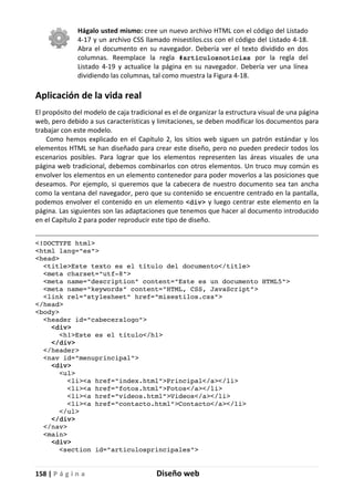 158 | P á g i n a Diseño web
Hágalo usted mismo: cree un nuevo archivo HTML con el código del Listado
4-17 y un archivo CSS llamado misestilos.css con el código del Listado 4-18.
Abra el documento en su navegador. Debería ver el texto dividido en dos
columnas. Reemplace la regla #articulosnoticias por la regla del
Listado 4-19 y actualice la página en su navegador. Debería ver una línea
dividiendo las columnas, tal como muestra la Figura 4-18.
Aplicación de la vida real
El propósito del modelo de caja tradicional es el de organizar la estructura visual de una página
web, pero debido a sus características y limitaciones, se deben modificar los documentos para
trabajar con este modelo.
Como hemos explicado en el Capítulo 2, los sitios web siguen un patrón estándar y los
elementos HTML se han diseñado para crear este diseño, pero no pueden predecir todos los
escenarios posibles. Para lograr que los elementos representen las áreas visuales de una
página web tradicional, debemos combinarlos con otros elementos. Un truco muy común es
envolver los elementos en un elemento contenedor para poder moverlos a las posiciones que
deseamos. Por ejemplo, si queremos que la cabecera de nuestro documento sea tan ancha
como la ventana del navegador, pero que su contenido se encuentre centrado en la pantalla,
podemos envolver el contenido en un elemento <div> y luego centrar este elemento en la
página. Las siguientes son las adaptaciones que tenemos que hacer al documento introducido
en el Capítulo 2 para poder reproducir este tipo de diseño.
<!DOCTYPE html>
<html lang="es">
<head>
<title>Este texto es el título del documento</title>
<meta charset="utf-8">
<meta name="description" content="Este es un documento HTML5">
<meta name="keywords" content="HTML, CSS, JavaScript">
<link rel="stylesheet" href="misestilos.css">
</head>
<body>
<header id="cabeceralogo">
<div>
<h1>Este es el título</h1>
</div>
</header>
<nav id="menuprincipal">
<div>
<ul>
<li><a href="index.html">Principal</a></li>
<li><a href="fotos.html">Fotos</a></li>
<li><a href="videos.html">Videos</a></li>
<li><a href="contacto.html">Contacto</a></li>
</ul>
</div>
</nav>
<main>
<div>
<section id="articulosprincipales">
 