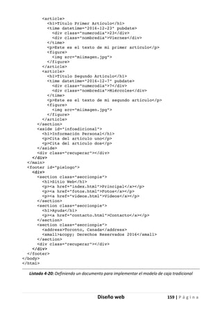 Diseño web 159 | P á g i n a
<article>
<h1>Título Primer Artículo</h1>
<time datetime="2016-12-23" pubdate>
<div class="numerodia">23</div>
<div class="nombredia">Viernes</div>
</time>
<p>Este es el texto de mi primer artículo</p>
<figure>
<img src="miimagen.jpg">
</figure>
</article>
<article>
<h1>Título Segundo Artículo</h1>
<time datetime="2016-12-7" pubdate>
<div class="numerodia">7</div>
<div class="nombredia">Miércoles</div>
</time>
<p>Este es el texto de mi segundo artículo</p>
<figure>
<img src="miimagen.jpg">
</figure>
</article>
</section>
<aside id="infoadicional">
<h1>Información Personal</h1>
<p>Cita del artículo uno</p>
<p>Cita del artículo dos</p>
</aside>
<div class="recuperar"></div>
</div>
</main>
<footer id="pielogo">
<div>
<section class="seccionpie">
<h1>Sitio Web</h1>
<p><a href="index.html">Principal</a></p>
<p><a href="fotos.html">Fotos</a></p>
<p><a href="videos.html">Videos</a></p>
</section>
<section class="seccionpie">
<h1>Ayuda</h1>
<p><a href="contacto.html">Contacto</a></p>
</section>
<section class="seccionpie">
<address>Toronto, Canada</address>
<small>&copy; Derechos Reservados 2016</small>
</section>
<div class="recuperar"></div>
</div>
</footer>
</body>
</html>
Listado 4-20: Definiendo un documento para implementar el modelo de caja tradicional
 