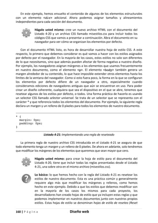 160 | P á g i n a Diseño web
En este ejemplo, hemos envuelto el contenido de algunos de los elementos estructurales
con un elemento <div> adicional. Ahora podemos asignar tamaños y alineamientos
independientes para cada sección del documento.
Hágalo usted mismo: cree un nuevo archivo HTML con el documento del
Listado 4-20 y un archivo CSS llamado misestilos.css para incluir todos los
códigos CSS que vamos a presentar a continuación. Abra el documento en su
navegador para ver cómo se organizan los elementos por defecto.
Con el documento HTML listo, es hora de desarrollar nuestra hoja de estilo CSS. A este
respecto, lo primero que debemos considerar es qué vamos a hacer con los estilos asignados
por defecto por el navegador. En la mayoría de los casos, estos estilos no solo son diferentes
de lo que necesitamos, sino que además pueden afectar de forma negativa a nuestro diseño.
Por ejemplo, los navegadores asignan márgenes a los elementos que usamos frecuentemente
en nuestro documento, como el elemento <p>. El elemento <body> también genera un
margen alrededor de su contenido, lo que hace imposible extender otros elementos hasta los
límites de la ventana del navegador. Como si esto fuera poco, la forma en la que se configuran
los elementos por defecto difiere de un navegador a otro, especialmente cuando
consideramos ediciones de navegadores antiguas que aún se encuentran en uso. Para poder
crear un diseño coherente, cualquiera que sea el dispositivo en el que se abre, tenemos que
resetear algunos de los estilos por defecto, o todos. Una forma práctica de hacerlo es usando
un selector CSS llamado selector universal. Se trata de un selector que se representa con el
carácter * y que referencia todos los elementos del documento. Por ejemplo, la siguiente regla
declara un margen y un relleno de 0 píxeles para todos los elementos de nuestro documento.
* {
margin: 0px;
padding: 0px;
}
Listado 4-21: Implementando una regla de reseteado
La primera regla de nuestro archivo CSS introducida en el Listado 4-21 se asegura de que
todo elemento tenga un margen y un relleno de 0 píxeles. De ahora en adelante, solo tendremos
que modificar los márgenes de los elementos que queremos que sean mayor que cero.
Hágalo usted mismo: para crear la hoja de estilo para el documento del
Listado 4-20, tiene que incluir todas las reglas presentadas desde el Listado
4-21, una sobre otra en el mismo archivo (misestilos.css).
Lo básico: lo que hemos hecho con la regla del Listado 4-21 es resetear los
estilos de nuestro documento. Esta es una práctica común y generalmente
requiere algo más que modificar los márgenes y rellenos, como hemos
hecho en este ejemplo. Debido a que los estilos que debemos modificar son
en la mayoría de los casos los mismos para cada proyecto, los
desarrolladores han creado hojas de estilo que ya incluyen estas reglas y que
podemos implementar en nuestros documentos junto con nuestros propios
estilos. Estas hojas de estilo se denominan hojas de estilo de reseteo (Reset
 