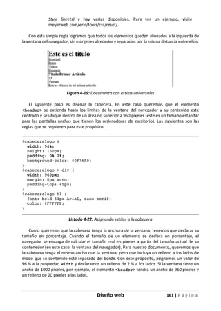 Diseño web 161 | P á g i n a
Style Sheets) y hay varias disponibles. Para ver un ejemplo, visite
meyerweb.com/eric/tools/css/reset/.
Con esta simple regla logramos que todos los elementos queden alineados a la izquierda de
la ventana del navegador, sin márgenes alrededor y separados por la misma distancia entre ellos.
Figura 4-19: Documento con estilos universales
El siguiente paso es diseñar la cabecera. En este caso queremos que el elemento
<header> se extienda hasta los límites de la ventana del navegador y su contenido esté
centrado y se ubique dentro de un área no superior a 960 píxeles (este es un tamaño estándar
para las pantallas anchas que tienen los ordenadores de escritorio). Las siguientes son las
reglas que se requieren para este propósito.
#cabeceralogo {
width: 96%;
height: 150px;
padding: 0% 2%;
background-color: #0F76A0;
}
#cabeceralogo > div {
width: 960px;
margin: 0px auto;
padding-top: 45px;
}
#cabeceralogo h1 {
font: bold 54px Arial, sans-serif;
color: #FFFFFF;
}
Listado 4-22: Asignando estilos a la cabecera
Como queremos que la cabecera tenga la anchura de la ventana, tenemos que declarar su
tamaño en porcentaje. Cuando el tamaño de un elemento se declara en porcentaje, el
navegador se encarga de calcular el tamaño real en píxeles a partir del tamaño actual de su
contenedor (en este caso, la ventana del navegador). Para nuestro documento, queremos que
la cabecera tenga el mismo ancho que la ventana, pero que incluya un relleno a los lados de
modo que su contenido esté separado del borde. Con este propósito, asignamos un valor de
96 % a la propiedad width y declaramos un relleno de 2 % a los lados. Si la ventana tiene un
ancho de 1000 píxeles, por ejemplo, el elemento <header> tendrá un ancho de 960 píxeles y
un relleno de 20 píxeles a los lados.
 