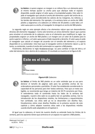 162 | P á g i n a Diseño web
Lo básico: si quiere asignar un margen o un relleno fijo a un elemento pero
al mismo tiempo ajustar su ancho para que abarque todo el espacio
disponible, puede asignar el valor auto a la propiedad width. Este valor le
pide al navegador que calcule el ancho del elemento a partir del ancho de su
contenedor, pero considerando los valores de los márgenes, los rellenos, y
los bordes del elemento. Por ejemplo, si la ventana tiene un ancho de 1000
píxeles y asignamos a la cabecera un relleno de 50 píxeles a cada lado y el
valor auto para su ancho, el navegador le otorgará un ancho de 900 píxeles.
La segunda regla en este ejemplo afecta a los elementos <div> que son descendientes
directos del elemento <header>. Como solo tenemos un único elemento <div> que usamos
para envolver el contenido de la cabecera, este es el elemento que modificará la regla. Las
propiedades asignan un ancho de 960 píxeles y un margen con un valor de 0 píxeles para la
parte superior e inferior, y el valor auto para el lado izquierdo y derecho. El valor auto le pide
al navegador que calcule el margen de acuerdo con el tamaño del elemento y el espacio
disponible en su contenedor. Esto hace que el navegador centre el elemento <div> y, por lo
tanto, su contenido, cuando el ancho del contenedor es superior a 960 píxeles.
Finalmente, declaramos la regla #cabeceralogo h1 para cambiar el tipo de letra y el
color del elemento <h1> dentro de la cabecera. El resultado se muestra en la Figura 4-20.
Figura 4-20: Cabecera
Lo básico: el límite de 960 píxeles es un valor estándar que se usa para
declarar el tamaño de páginas web para las pantallas anchas de los
ordenadores personales y portátiles. El valor fue establecido considerando la
capacidad de las personas para leer textos extensos. Para que un texto sea
legible, se recomienda que tenga un máximo de 50-75 caracteres por línea.
Si extendemos todo el contenido hasta los lados de la ventana del
navegador, nuestro sitio web no se podría leer en pantallas anchas. Con la
introducción de los dispositivos móviles, las limitaciones y requerimientos
han cambiado. Los sitios web ya no se desarrollan con diseños fijos.
Estudiaremos cómo crear diseños flexibles en la próxima sección de este
capítulo y cómo adaptar nuestros sitios web a los dispositivos móviles
usando diseño web adaptable en el Capítulo 5.
Al igual que la cabecera, el menú de nuestro diseño se extiende hasta los límites de la
ventana, pero las opciones tienen que centrarse en un espacio no superior a 960 píxeles.
#menuprincipal {
width: 96%;
 