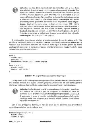164 | P á g i n a Diseño web
Lo básico: una lista de ítems creada con los elementos <ul> y <li> tiene
asignado por defecto el valor list-item para la propiedad display. Este
modo crea una lista vertical de ítems con gráficos del lado izquierdo que los
identifica. Cuando declara un valor diferente para la propiedad display,
estos gráficos se eliminan. Para modificar o eliminar los indicadores cuando
el modo es list-item, CSS ofrece la propiedad list-style (esta es una
propiedad general que define los valores de las propiedades list-style-
image, list-style-position, y list-style-type). CSS incluye
múltiples valores que podemos asignar a esta propiedad para determinar el
tipo de gráfico a mostrar. Los más usados son none, square, circle, y
decimal. La propiedad también nos permite declarar la posición del gráfico
(inside o outside) e incluso una imagen personalizada (por ejemplo,
list-style: url("migrafico.jpg");).
A continuación, tenemos que diseñar la sección principal de nuestra página web. Esta
sección se ha identificado con el elemento <main> y contiene los elementos <section> y
<aside> que necesitamos convertir en columnas. Para seguir el mismo patrón de diseño
usado para la cabecera y el menú, tenemos que extender el elemento <main> hasta los lados
de la ventana y centrar su contenido.
main {
width: 96%;
padding: 2%;
background-image: url("fondo.png");
}
main > div {
width: 960px;
margin: 0px auto;
}
Listado 4-25: Asignando estilos al contenido principal
Las reglas del Listado 4-25 asignan una imagen de fondo al elemento <main> para diferenciar el
área principal del resto de la página. También agregamos un relleno del 2 % en la parte superior e
inferior, de modo que el contenido del área principal se separa del menú y el pie de página.
Lo básico: los fondos cubren el área ocupada por el elemento y su relleno.
Por defecto, se considera que los márgenes se encuentran fuera del
elemento y, por lo tanto, no se ven afectados por la propiedad background.
Si quiere que el fondo se muestre en toda el área ocupada por el elemento,
tiene que evitar usar márgenes y en su lugar asignar rellenos, como hemos
hecho en el Listado 4-25.
Con el área principal ya definida, es hora de crear las dos columnas que presentan el
contenido principal de nuestra página web.
#articulosprincipales {
float: left;
width: 620px;
 
