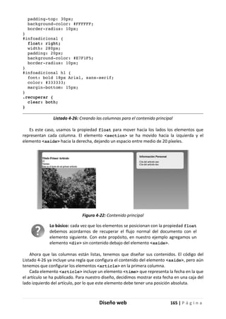 Diseño web 165 | P á g i n a
padding-top: 30px;
background-color: #FFFFFF;
border-radius: 10px;
}
#infoadicional {
float: right;
width: 280px;
padding: 20px;
background-color: #E7F1F5;
border-radius: 10px;
}
#infoadicional h1 {
font: bold 18px Arial, sans-serif;
color: #333333;
margin-bottom: 15px;
}
.recuperar {
clear: both;
}
Listado 4-26: Creando las columnas para el contenido principal
Es este caso, usamos la propiedad float para mover hacia los lados los elementos que
representan cada columna. El elemento <section> se ha movido hacia la izquierda y el
elemento <aside> hacia la derecha, dejando un espacio entre medio de 20 píxeles.
Figura 4-22: Contenido principal
Lo básico: cada vez que los elementos se posicionan con la propiedad float
debemos acordarnos de recuperar el flujo normal del documento con el
elemento siguiente. Con este propósito, en nuestro ejemplo agregamos un
elemento <div> sin contenido debajo del elemento <aside>.
Ahora que las columnas están listas, tenemos que diseñar sus contenidos. El código del
Listado 4-26 ya incluye una regla que configura el contenido del elemento <aside>, pero aún
tenemos que configurar los elementos <article> en la primera columna.
Cada elemento <article> incluye un elemento <time> que representa la fecha en la que
el artículo se ha publicado. Para nuestro diseño, decidimos mostrar esta fecha en una caja del
lado izquierdo del artículo, por lo que este elemento debe tener una posición absoluta.
 