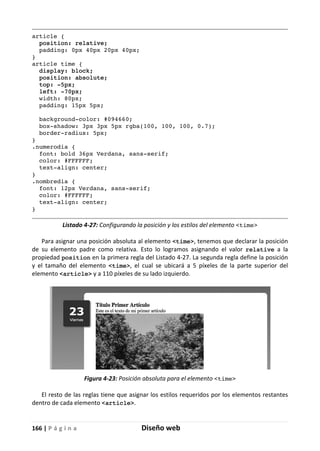 166 | P á g i n a Diseño web
article {
position: relative;
padding: 0px 40px 20px 40px;
}
article time {
display: block;
position: absolute;
top: -5px;
left: -70px;
width: 80px;
padding: 15px 5px;
background-color: #094660;
box-shadow: 3px 3px 5px rgba(100, 100, 100, 0.7);
border-radius: 5px;
}
.numerodia {
font: bold 36px Verdana, sans-serif;
color: #FFFFFF;
text-align: center;
}
.nombredia {
font: 12px Verdana, sans-serif;
color: #FFFFFF;
text-align: center;
}
Listado 4-27: Configurando la posición y los estilos del elemento <time>
Para asignar una posición absoluta al elemento <time>, tenemos que declarar la posición
de su elemento padre como relativa. Esto lo logramos asignando el valor relative a la
propiedad position en la primera regla del Listado 4-27. La segunda regla define la posición
y el tamaño del elemento <time>, el cual se ubicará a 5 píxeles de la parte superior del
elemento <article> y a 110 píxeles de su lado izquierdo.
Figura 4-23: Posición absoluta para el elemento <time>
El resto de las reglas tiene que asignar los estilos requeridos por los elementos restantes
dentro de cada elemento <article>.
 