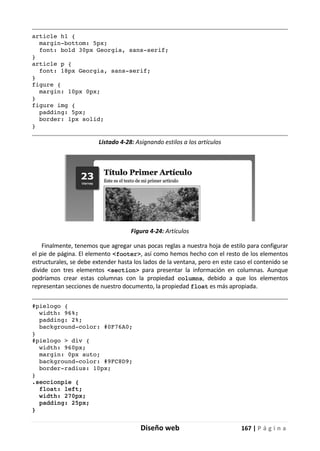 Diseño web 167 | P á g i n a
article h1 {
margin-bottom: 5px;
font: bold 30px Georgia, sans-serif;
}
article p {
font: 18px Georgia, sans-serif;
}
figure {
margin: 10px 0px;
}
figure img {
padding: 5px;
border: 1px solid;
}
Listado 4-28: Asignando estilos a los artículos
Figura 4-24: Artículos
Finalmente, tenemos que agregar unas pocas reglas a nuestra hoja de estilo para configurar
el pie de página. El elemento <footer>, así como hemos hecho con el resto de los elementos
estructurales, se debe extender hasta los lados de la ventana, pero en este caso el contenido se
divide con tres elementos <section> para presentar la información en columnas. Aunque
podríamos crear estas columnas con la propiedad columns, debido a que los elementos
representan secciones de nuestro documento, la propiedad float es más apropiada.
#pielogo {
width: 96%;
padding: 2%;
background-color: #0F76A0;
}
#pielogo > div {
width: 960px;
margin: 0px auto;
background-color: #9FC8D9;
border-radius: 10px;
}
.seccionpie {
float: left;
width: 270px;
padding: 25px;
}
 