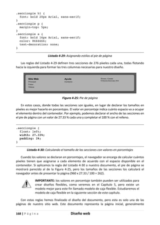 168 | P á g i n a Diseño web
.seccionpie h1 {
font: bold 20px Arial, sans-serif;
}
.seccionpie p {
margin-top: 5px;
}
.seccionpie a {
font: bold 16px Arial, sans-serif;
color: #666666;
text-decoration: none;
}
Listado 4-29: Asignando estilos al pie de página
Las reglas del Listado 4-29 definen tres secciones de 276 píxeles cada una, todas flotando
hacia la izquierda para formar las tres columnas necesarias para nuestro diseño.
Figura 4-25: Pie de página
En estos casos, donde todas las secciones son iguales, en lugar de declarar los tamaños en
píxeles es mejor hacerlo en porcentajes. El valor en porcentaje indica cuánto espacio va a ocupar
el elemento dentro del contenedor. Por ejemplo, podemos declarar el ancho de las secciones en
el pie de página con un valor de 27.33 % cada una y completar el 100 % con el relleno.
.seccionpie {
float: left;
width: 27.33%;
padding: 3%;
}
Listado 4-30: Calculando el tamaño de las secciones con valores en porcentajes
Cuando los valores se declaran en porcentajes, el navegador se encarga de calcular cuántos
píxeles tienen que asignarse a cada elemento de acuerdo con el espacio disponible en el
contenedor. Si aplicamos la regla del Listado 4-30 a nuestro documento, el pie de página se
mostrará parecido al de la Figura 4-25, pero los tamaños de las secciones los calculará el
navegador antes de presentar la página (960 x 27.33 / 100 = 262).
IMPORTANTE: los valores en porcentaje también pueden ser utilizados para
crear diseños flexibles, como veremos en el Capítulo 5, pero existe un
modelo mejor para este fin llamado modelo de caja flexible. Estudiaremos el
modelo de caja flexible en la siguiente sección de este capítulo.
Con estas reglas hemos finalizado el diseño del documento, pero esta es solo una de las
páginas de nuestro sitio web. Este documento representa la página inicial, generalmente
 