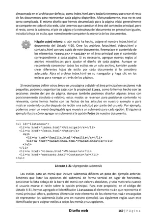 Diseño web 169 | P á g i n a
almacenada en el archivo por defecto, como index.html, pero todavía tenemos que crear el resto
de los documentos para representar cada página disponible. Afortunadamente, esta no es una
tarea complicada. El mismo diseño que hemos desarrollado para la página inicial generalmente
se comparte en todo el sitio web, solo tenemos que cambiar el área del contenido principal, pero
el resto, como la cabecera, el pie de página y la estructura del documento en general son iguales,
incluida la hoja de estilo, que normalmente comparten la mayoría de los documentos.
Hágalo usted mismo: si aún no lo ha hecho, asigne el nombre index.html al
documento del Listado 4-20. Cree los archivos fotos.html, videos.html y
contacto.html con una copia de este documento. Reemplace el contenido de
los elementos <section> y <aside> en el área principal con el contenido
correspondiente a cada página. Si es necesario, agregue nuevas reglas al
archivo misestilos.css para ajustar el diseño de cada página. Aunque se
recomienda concentrar todos los estilos en un solo archivo, también puede
crear diferentes hojas de estilo por cada documento si lo considera
adecuado. Abra el archivo index.html en su navegador y haga clic en los
enlaces para navegar a través de las páginas.
Si necesitamos definir otras áreas en una página o dividir el área principal en secciones más
pequeñas, podemos organizar las cajas con la propiedad float, como lo hemos hecho con las
secciones dentro del pie de página. Aunque también podemos diseñar algunas áreas con
posicionamiento absoluto o relativo, estos modos se reservan para posicionar contenido no
relevante, como hemos hecho con las fechas de los artículos en nuestro ejemplo o para
mostrar contenido oculto después de recibir una solicitud por parte del usuario. Por ejemplo,
podemos crear un menú desplegable que muestra un submenú para cada opción. El siguiente
ejemplo ilustra cómo agregar un submenú a la opción Fotos de nuestro documento.
<ul id="listamenu">
<li><a href="index.html">Principal</a></li>
<li><a href="fotos.html">Fotos</a>
<ul>
<li><a href="familia.html">Familia</a></li>
<li><a href="vacaciones.html">Vacaciones</a></li>
</ul>
</li>
<li><a href="videos.html">Videos</a></li>
<li><a href="contacto.html">Contacto</a></li>
</ul>
Listado 4-31: Agregando submenús
Los estilos para un menú que incluye submenús difieren un poco del ejemplo anterior.
Tenemos que listar las opciones del submenú de forma vertical en lugar de horizontal,
posicionar la lista debajo de la barra del menú con valores absolutos, y solo mostrarla cuando
el usuario mueve el ratón sobre la opción principal. Para este propósito, en el código del
Listado 4-31, hemos agregado el identificador listamenu al elemento <ul> que representa el
menú principal. Ahora, podemos diferenciar este elemento de los elementos <ul> encargados
de representar los submenús (solo uno en nuestro ejemplo). Las siguientes reglas usan este
identificador para asignar estilos a todos los menús y sus opciones.
 