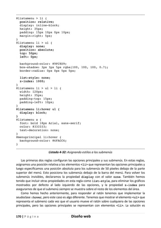 170 | P á g i n a Diseño web
#listamenu > li {
position: relative;
display: inline-block;
height: 35px;
padding: 15px 10px 0px 10px;
margin-right: 5px;
}
#listamenu li > ul {
display: none;
position: absolute;
top: 50px;
left: 0px;
background-color: #9FC8D9;
box-shadow: 3px 3px 5px rgba(100, 100, 100, 0.7);
border-radius: 0px 0px 5px 5px;
list-style: none;
z-index: 1000;
}
#listamenu li > ul > li {
width: 120px;
height: 35px;
padding-top: 15px;
padding-left: 10px;
}
#listamenu li:hover ul {
display: block;
}
#listamenu a {
font: bold 18px Arial, sans-serif;
color: #333333;
text-decoration: none;
}
#menuprincipal li:hover {
background-color: #6FACC6;
}
Listado 4-32: Asignando estilos a los submenús
Las primeras dos reglas configuran las opciones principales y sus submenús. En estas reglas,
asignamos una posición relativa a los elementos <li> que representan las opciones principales y
luego especificamos una posición absoluta para los submenús de 50 píxeles debajo de la parte
superior del menú. Esto posiciona los submenús debajo de la barra del menú. Para volver los
submenús invisibles, declaramos la propiedad display con el valor none. También hemos
tenido que incluir otras propiedades en esta regla como list-style, para eliminar los gráficos
mostrados por defecto al lado izquierdo de las opciones, y la propiedad z-index para
asegurarnos de que el submenú siempre se muestra sobre el resto de los elementos del área.
Como hemos hecho anteriormente, para responder al ratón tenemos que implementar la
seudoclase :hover, pero este caso es algo diferente. Tenemos que mostrar el elemento <ul> que
representa el submenú cada vez que el usuario mueve el ratón sobre cualquiera de las opciones
principales, pero las opciones principales se representan con elementos <li>. La solución es
 