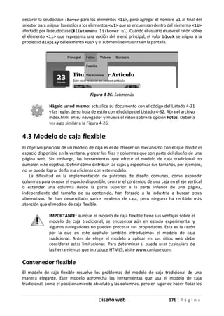 Diseño web 171 | P á g i n a
declarar la seudoclase :hover para los elementos <li>, pero agregar el nombre ul al final del
selector para asignar los estilos a los elementos <ul> que se encuentran dentro del elemento <li>
afectado por la seudoclase (#listamenu li:hover ul). Cuando el usuario mueve el ratón sobre
el elemento <li> que representa una opción del menú principal, el valor block se asigna a la
propiedad display del elemento <ul> y el submenú se muestra en la pantalla.
Figura 4-26: Submenús
Hágalo usted mismo: actualice su documento con el código del Listado 4-31
y las reglas de su hoja de estilo con el código del Listado 4-32. Abra el archivo
index.html en su navegador y mueva el ratón sobre la opción Fotos. Debería
ver algo similar a la Figura 4-26.
4.3 Modelo de caja flexible
El objetivo principal de un modelo de caja es el de ofrecer un mecanismo con el que dividir el
espacio disponible en la ventana, y crear las filas y columnas que son parte del diseño de una
página web. Sin embargo, las herramientas que ofrece el modelo de caja tradicional no
cumplen este objetivo. Definir cómo distribuir las cajas y especificar sus tamaños, por ejemplo,
no se puede lograr de forma eficiente con este modelo.
La dificultad en la implementación de patrones de diseño comunes, como expandir
columnas para ocupar el espacio disponible, centrar el contenido de una caja en el eje vertical
o extender una columna desde la parte superior a la parte inferior de una página,
independiente del tamaño de su contenido, han forzado a la industria a buscar otras
alternativas. Se han desarrollado varios modelos de caja, pero ninguno ha recibido más
atención que el modelo de caja flexible.
IMPORTANTE: aunque el modelo de caja flexible tiene sus ventajas sobre el
modelo de caja tradicional, se encuentra aún en estado experimental y
algunos navegadores no pueden procesar sus propiedades. Esta es la razón
por la que en este capítulo también introducimos el modelo de caja
tradicional. Antes de elegir el modelo a aplicar en sus sitios web debe
considerar estas limitaciones. Para determinar si puede usar cualquiera de
las herramientas que introduce HTML5, visite www.caniuse.com.
Contenedor flexible
El modelo de caja flexible resuelve los problemas del modelo de caja tradicional de una
manera elegante. Este modelo aprovecha las herramientas que usa el modelo de caja
tradicional, como el posicionamiento absoluto y las columnas, pero en lugar de hacer flotar los
 