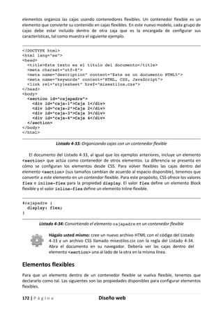 172 | P á g i n a Diseño web
elementos organiza las cajas usando contenedores flexibles. Un contenedor flexible es un
elemento que convierte su contenido en cajas flexibles. En este nuevo modelo, cada grupo de
cajas debe estar incluido dentro de otra caja que es la encargada de configurar sus
características, tal como muestra el siguiente ejemplo.
<!DOCTYPE html>
<html lang="es">
<head>
<title>Este texto es el título del documento</title>
<meta charset="utf-8">
<meta name="description" content="Este es un documento HTML5">
<meta name="keywords" content="HTML, CSS, JavaScript">
<link rel="stylesheet" href="misestilos.css">
</head>
<body>
<section id="cajapadre">
<div id="caja-1">Caja 1</div>
<div id="caja-2">Caja 2</div>
<div id="caja-3">Caja 3</div>
<div id="caja-4">Caja 4</div>
</section>
</body>
</html>
Listado 4-33: Organizando cajas con un contenedor flexible
El documento del Listado 4-33, al igual que los ejemplos anteriores, incluye un elemento
<section> que actúa como contenedor de otros elementos. La diferencia se presenta en
cómo se configuran los elementos desde CSS. Para volver flexibles las cajas dentro del
elemento <section> (sus tamaños cambian de acuerdo al espacio disponible), tenemos que
convertir a este elemento en un contendor flexible. Para este propósito, CSS ofrece los valores
flex e inline-flex para la propiedad display. El valor flex define un elemento Block
flexible y el valor inline-flex define un elemento Inline flexible.
#cajapadre {
display: flex;
}
Listado 4-34: Convirtiendo el elemento cajapadre en un contenedor flexible
Hágalo usted mismo: cree un nuevo archivo HTML con el código del Listado
4-33 y un archivo CSS llamado misestilos.css con la regla del Listado 4-34.
Abra el documento en su navegador. Debería ver las cajas dentro del
elemento <section> una al lado de la otra en la misma línea.
Elementos flexibles
Para que un elemento dentro de un contenedor flexible se vuelva flexible, tenemos que
declararlo como tal. Las siguientes son las propiedades disponibles para configurar elementos
flexibles.
 