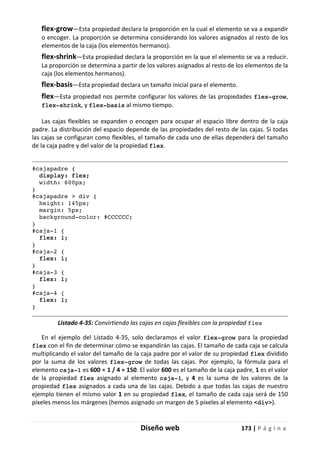 Diseño web 173 | P á g i n a
flex-grow—Esta propiedad declara la proporción en la cual el elemento se va a expandir
o encoger. La proporción se determina considerando los valores asignados al resto de los
elementos de la caja (los elementos hermanos).
flex-shrink—Esta propiedad declara la proporción en la que el elemento se va a reducir.
La proporción se determina a partir de los valores asignados al resto de los elementos de la
caja (los elementos hermanos).
flex-basis—Esta propiedad declara un tamaño inicial para el elemento.
flex—Esta propiedad nos permite configurar los valores de las propiedades flex-grow,
flex-shrink, y flex-basis al mismo tiempo.
Las cajas flexibles se expanden o encogen para ocupar el espacio libre dentro de la caja
padre. La distribución del espacio depende de las propiedades del resto de las cajas. Si todas
las cajas se configuran como flexibles, el tamaño de cada uno de ellas dependerá del tamaño
de la caja padre y del valor de la propiedad flex.
#cajapadre {
display: flex;
width: 600px;
}
#cajapadre > div {
height: 145px;
margin: 5px;
background-color: #CCCCCC;
}
#caja-1 {
flex: 1;
}
#caja-2 {
flex: 1;
}
#caja-3 {
flex: 1;
}
#caja-4 {
flex: 1;
}
Listado 4-35: Convirtiendo las cajas en cajas flexibles con la propiedad flex
En el ejemplo del Listado 4-35, solo declaramos el valor flex-grow para la propiedad
flex con el fin de determinar cómo se expandirán las cajas. El tamaño de cada caja se calcula
multiplicando el valor del tamaño de la caja padre por el valor de su propiedad flex dividido
por la suma de los valores flex-grow de todas las cajas. Por ejemplo, la fórmula para el
elemento caja-1 es 600 × 1 / 4 = 150. El valor 600 es el tamaño de la caja padre, 1 es el valor
de la propiedad flex asignado al elemento caja-1, y 4 es la suma de los valores de la
propiedad flex asignados a cada una de las cajas. Debido a que todas las cajas de nuestro
ejemplo tienen el mismo valor 1 en su propiedad flex, el tamaño de cada caja será de 150
píxeles menos los márgenes (hemos asignado un margen de 5 píxeles al elemento <div>).
 