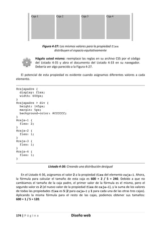 174 | P á g i n a Diseño web
Figura 4-27: Los mismos valores para la propiedad flex
distribuyen el espacio equitativamente
Hágalo usted mismo: reemplace las reglas en su archivo CSS por el código
del Listado 4-35 y abra el documento del Listado 4-33 en su navegador.
Debería ver algo parecido a la Figura 4-27.
El potencial de esta propiedad es evidente cuando asignamos diferentes valores a cada
elemento.
#cajapadre {
display: flex;
width: 600px;
}
#cajapadre > div {
height: 145px;
margin: 5px;
background-color: #CCCCCC;
}
#caja-1 {
flex: 2;
}
#caja-2 {
flex: 1;
}
#caja-3 {
flex: 1;
}
#caja-4 {
flex: 1;
}
Listado 4-36: Creando una distribución desigual
En el Listado 4-36, asignamos el valor 2 a la propiedad flex del elemento caja-1. Ahora,
la fórmula para calcular el tamaño de esta caja es 600 × 2 / 5 = 240. Debido a que no
cambiamos el tamaño de la caja padre, el primer valor de la fórmula es el mismo, pero el
segundo valor es 2 (el nuevo valor de la propiedad flex de caja-1), y la suma de los valores
de todas las propiedades flex es 5 (2 para caja-1 y 1 para cada una de las otras tres cajas).
Aplicando la misma fórmula para el resto de las cajas, podemos obtener sus tamaños:
600 × 1 / 5 = 120.
 