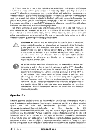 4 | P á g i n a Desarrollo web
La primera parte de la URL es una cadena de caracteres que representa el protocolo de
comunicación que se utilizará para acceder al recurso (el protocolo creado para la Web se
llama HTTP), el siguiente componente es el dominio del sitio web y el último componente es el
nombre del recurso que queremos descargar (puede ser un archivo, como en nuestro ejemplo,
o una ruta a seguir que incluye el directorio donde el archivo se encuentra almacenado (por
ejemplo, http://www.ejemplo.com/imagenes/milogo.jpg). La URL en nuestro ejemplo le pide
al navegador que utilice el protocolo HTTP para acceder al archivo contacto.html, ubicado en
el servidor identificado con el domino www.ejemplo.com.
Las URL se utilizan para ubicar cada uno de los documentos en el sitio web y son, por lo
tanto, necesarias para navegar por el sitio. Si el usuario no especifica ningún archivo, el
servidor devuelve el archivo por defecto, pero de ahí en adelante, cada vez que el usuario
realiza una acción para abrir una página diferente, el navegador debe incluir en la URL el
nombre del archivo que corresponde a la página solicitada.
IMPORTANTE: una vez que ha conseguido el dominio para su sitio web,
puede crear subdominios. Los subdominios son enlaces directos a directorios
y nos permiten crear múltiples sitios web en una misma cuenta. Un
subdominio se crea con el nombre del directorio y el dominio conectados
por un punto. Por ejemplo, si su dominio es www.ejemplo.com y luego crea
un subdominio para un directorio llamado recursos, podrá acceder
directamente al directorio escribiendo en el navegador la URL
http://recursos.ejemplo.com.
Lo básico: existen diferentes protocolos que los ordenadores utilizan para
comunicarse entre ellos, y transferir recursos y datos. HTTP (HyperText
Transfer Protocol) es el protocolo de comunicación que se utiliza para
acceder a documentos web. Siempre tenemos que incluir el prefijo HTTP en
la URL cuando el recurso al que estamos tratando de acceder pertenece a un
sitio web, pero en la práctica esto no es necesario porque los navegadores lo
hacen de forma automática. Existe otra versión disponible de este protocolo
llamado HTTPS. La S indica que la conexión es encriptada por protocolos de
encriptación como TLS o SSL. Los sitios web pequeños no necesitan
encriptación, pero se recomienda utilizarla en sitios web que manejan
información sensible.
Hipervínculos
En teoría, podemos acceder a todos los documentos de un sitio web escribiendo la URL en la
barra de navegación del navegador. Por ejemplo, si queremos acceder a la página inicial en
español del sitio web For Masterminds, podemos insertar la URL
http://www.formasterminds.com/esindex.php, o bien insertar la URL
http://www.formasterminds.com/escontact.php para abrir la página que nos permite enviar
un mensaje a su desarrollador. Aunque es posible acceder a todos los archivos del sitio web
usando este método, no es práctico. En primer lugar, los usuarios no conocen los nombres que
el desarrollador eligió para cada archivo y, por lo tanto, estarán limitados a aquellos nombres
que pueden adivinar o solo a la página principal que devuelve por defecto. En segundo lugar,
los sitios web pueden estar compuestos por docenas o incluso miles de páginas web (algunos
 