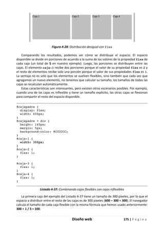 Diseño web 175 | P á g i n a
Figura 4-28: Distribución desigual con flex
Comparando los resultados, podemos ver cómo se distribuye el espacio. El espacio
disponible se divide en porciones de acuerdo a la suma de los valores de la propiedad flex de
cada caja (un total de 5 en nuestro ejemplo). Luego, las porciones se distribuyen entre las
cajas. El elemento caja-1 recibe dos porciones porque el valor de su propiedad flex es 2 y
el resto de elementos recibe solo una porción porque el valor de sus propiedades flex es 1.
La ventaja no es solo que los elementos se vuelven flexibles, sino también que cada vez que
agregamos un nuevo elemento, no tenemos que calcular su tamaño; los tamaños de todas las
cajas se recalculan automáticamente.
Estas características son interesantes, pero existen otros escenarios posibles. Por ejemplo,
cuando una de las cajas es inflexible y tiene un tamaño explícito, las otras cajas se flexionan
para compartir el resto del espacio disponible.
#cajapadre {
display: flex;
width: 600px;
}
#cajapadre > div {
height: 145px;
margin: 5px;
background-color: #CCCCCC;
}
#caja-1 {
width: 300px;
}
#caja-2 {
flex: 1;
}
#caja-3 {
flex: 1;
}
#caja-4 {
flex: 1;
}
Listado 4-37: Combinando cajas flexibles con cajas inflexibles
La primera caja del ejemplo del Listado 4-37 tiene un tamaño de 300 píxeles, por lo que el
espacio a distribuir entre el resto de las cajas es de 300 píxeles (600 – 300 = 300). El navegador
calcula el tamaño de cada caja flexible con la misma fórmula que hemos usado anteriormente:
300 × 1 / 3 = 100.
 
