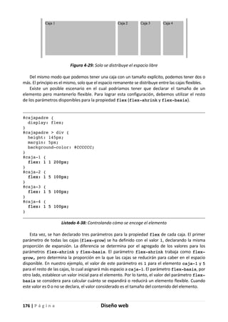 176 | P á g i n a Diseño web
Figura 4-29: Solo se distribuye el espacio libre
Del mismo modo que podemos tener una caja con un tamaño explícito, podemos tener dos o
más. El principio es el mismo, solo que el espacio remanente se distribuye entre las cajas flexibles.
Existe un posible escenario en el cual podríamos tener que declarar el tamaño de un
elemento pero mantenerlo flexible. Para lograr esta configuración, debemos utilizar el resto
de los parámetros disponibles para la propiedad flex (flex-shrink y flex-basis).
#cajapadre {
display: flex;
}
#cajapadre > div {
height: 145px;
margin: 5px;
background-color: #CCCCCC;
}
#caja-1 {
flex: 1 1 200px;
}
#caja-2 {
flex: 1 5 100px;
}
#caja-3 {
flex: 1 5 100px;
}
#caja-4 {
flex: 1 5 100px;
}
Listado 4-38: Controlando cómo se encoge el elemento
Esta vez, se han declarado tres parámetros para la propiedad flex de cada caja. El primer
parámetro de todas las cajas (flex-grow) se ha definido con el valor 1, declarando la misma
proporción de expansión. La diferencia se determina por el agregado de los valores para los
parámetros flex-shrink y flex-basis. El parámetro flex-shrink trabaja como flex-
grow, pero determina la proporción en la que las cajas se reducirán para caber en el espacio
disponible. En nuestro ejemplo, el valor de este parámetro es 1 para el elemento caja-1 y 5
para el resto de las cajas, lo cual asignará más espacio a caja-1. El parámetro flex-basis, por
otro lado, establece un valor inicial para el elemento. Por lo tanto, el valor del parámetro flex-
basis se considera para calcular cuánto se expandirá o reducirá un elemento flexible. Cuando
este valor es 0 o no se declara, el valor considerado es el tamaño del contenido del elemento.
 