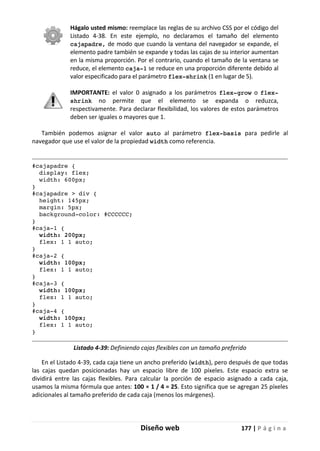 Diseño web 177 | P á g i n a
Hágalo usted mismo: reemplace las reglas de su archivo CSS por el código del
Listado 4-38. En este ejemplo, no declaramos el tamaño del elemento
cajapadre, de modo que cuando la ventana del navegador se expande, el
elemento padre también se expande y todas las cajas de su interior aumentan
en la misma proporción. Por el contrario, cuando el tamaño de la ventana se
reduce, el elemento caja-1 se reduce en una proporción diferente debido al
valor especificado para el parámetro flex-shrink (1 en lugar de 5).
IMPORTANTE: el valor 0 asignado a los parámetros flex-grow o flex-
shrink no permite que el elemento se expanda o reduzca,
respectivamente. Para declarar flexibilidad, los valores de estos parámetros
deben ser iguales o mayores que 1.
También podemos asignar el valor auto al parámetro flex-basis para pedirle al
navegador que use el valor de la propiedad width como referencia.
#cajapadre {
display: flex;
width: 600px;
}
#cajapadre > div {
height: 145px;
margin: 5px;
background-color: #CCCCCC;
}
#caja-1 {
width: 200px;
flex: 1 1 auto;
}
#caja-2 {
width: 100px;
flex: 1 1 auto;
}
#caja-3 {
width: 100px;
flex: 1 1 auto;
}
#caja-4 {
width: 100px;
flex: 1 1 auto;
}
Listado 4-39: Definiendo cajas flexibles con un tamaño preferido
En el Listado 4-39, cada caja tiene un ancho preferido (width), pero después de que todas
las cajas quedan posicionadas hay un espacio libre de 100 píxeles. Este espacio extra se
dividirá entre las cajas flexibles. Para calcular la porción de espacio asignado a cada caja,
usamos la misma fórmula que antes: 100 × 1 / 4 = 25. Esto significa que se agregan 25 píxeles
adicionales al tamaño preferido de cada caja (menos los márgenes).
 