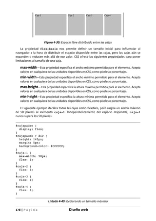 178 | P á g i n a Diseño web
Figura 4-30: Espacio libre distribuido entre las cajas
La propiedad flex-basis nos permite definir un tamaño inicial para influenciar al
navegador a la hora de distribuir el espacio disponible entre las cajas, pero las cajas aún se
expanden o reducen más allá de ese valor. CSS ofrece las siguientes propiedades para poner
limitaciones al tamaño de una caja.
max-width—Esta propiedad especifica el ancho máximo permitido para el elemento. Acepta
valores en cualquiera de las unidades disponibles en CSS, como píxeles o porcentajes.
min-width—Esta propiedad especifica el ancho mínimo permitido para el elemento. Acepta
valores en cualquiera de las unidades disponibles en CSS, como píxeles o porcentajes.
max-height—Esta propiedad especifica la altura máxima permitida para el elemento. Acepta
valores en cualquiera de las unidades disponibles en CSS, como píxeles o porcentajes.
min-height—Esta propiedad especifica la altura mínima permitida para el elemento. Acepta
valores en cualquiera de las unidades disponibles en CSS, como píxeles o porcentajes.
El siguiente ejemplo declara todas las cajas como flexibles, pero asigna un ancho máximo
de 50 píxeles al elemento caja-1. Independientemente del espacio disponible, caja-1
nunca supera los 50 píxeles.
#cajapadre {
display: flex;
}
#cajapadre > div {
height: 145px;
margin: 5px;
background-color: #CCCCCC;
}
#caja-1 {
max-width: 50px;
flex: 1;
}
#caja-2 {
flex: 1;
}
#caja-3 {
flex: 1;
}
#caja-4 {
flex: 1;
}
Listado 4-40: Declarando un tamaño máximo
 