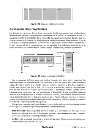 Diseño web 179 | P á g i n a
Figura 4-31: Cajas con un tamaño máximo
Organizando elementos flexibles
Por defecto, los elementos dentro de un contenedor flexible se muestran horizontalmente en
la misma línea, pero no se organizan con una orientación estándar. Un contenedor flexible usa
ejes para describir la orientación de su contenido. La especificación declara dos ejes que son
independientes de la orientación: el eje principal y el eje transversal. El eje principal es aquel
en el que se presenta el contenido (normalmente es equivalente a la orientación horizontal), y
el eje transversal es el perpendicular al eje principal (normalmente equivalente a la
orientación vertical). Si la orientación cambia, los ejes se desplazan junto con el contenido.
Figura 4-32: Ejes de contenedores flexibles
Las propiedades definidas para este modelo trabajan con estos ejes y organizan los
elementos desde sus extremos: main-start, main-end, cross-start y cross-end. La relación entre
estos extremos es similar a la relación entre los extremos izquierdo y derecho, o superior e
inferior usados para describir la dirección horizontal y vertical en modelos convencionales,
pero en este modelo esa relación se invierte cuando la orientación cambia. Cuando uno de
estos extremos, como main-start, se menciona en la descripción de una propiedad, debemos
recordar que puede referirse al extremo izquierdo o superior, dependiendo de la orientación
actual del contenedor (en el diagrama izquierdo de la Figura 4-32, por ejemplo, el extremo
main-start está referenciando el lado izquierdo del contenedor, mientras que en el diagrama
de la derecha referencia el extremo superior).
Una vez que entendamos cómo trabaja con este modelo, podemos cambiar la organización
de las cajas. CSS ofrece las siguientes propiedades con este propósito.
flex-direction—Esta propiedad define el orden y la orientación de las cajas en un
contenedor flexible. Los valores disponibles son row, row-reverse, column y column-
reverse, con el valor row configurado por defecto.
order—Esta propiedad especifica el orden de las cajas. Acepta números enteros que
determinan la ubicación de cada caja.
 
